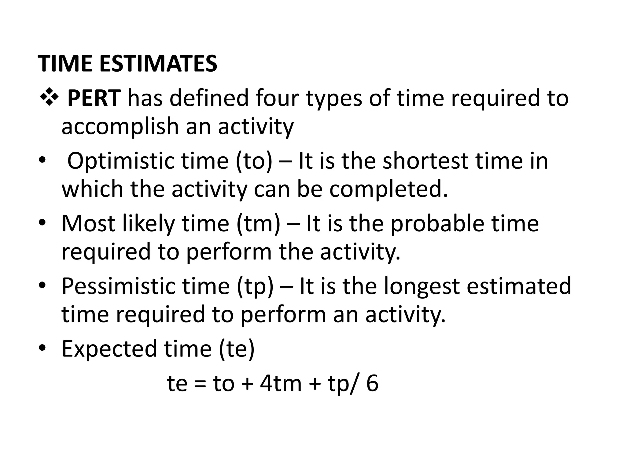 TIME ESTIMATES
 PERT has defined four types of time required to
accomplish an activity
• Optimistic time (to) – It is the shortest time in
which the activity can be completed.
• Most likely time (tm) – It is the probable time
required to perform the activity.
• Pessimistic time (tp) – It is the longest estimated
time required to perform an activity.
• Expected time (te)
te = to + 4tm + tp/ 6
 