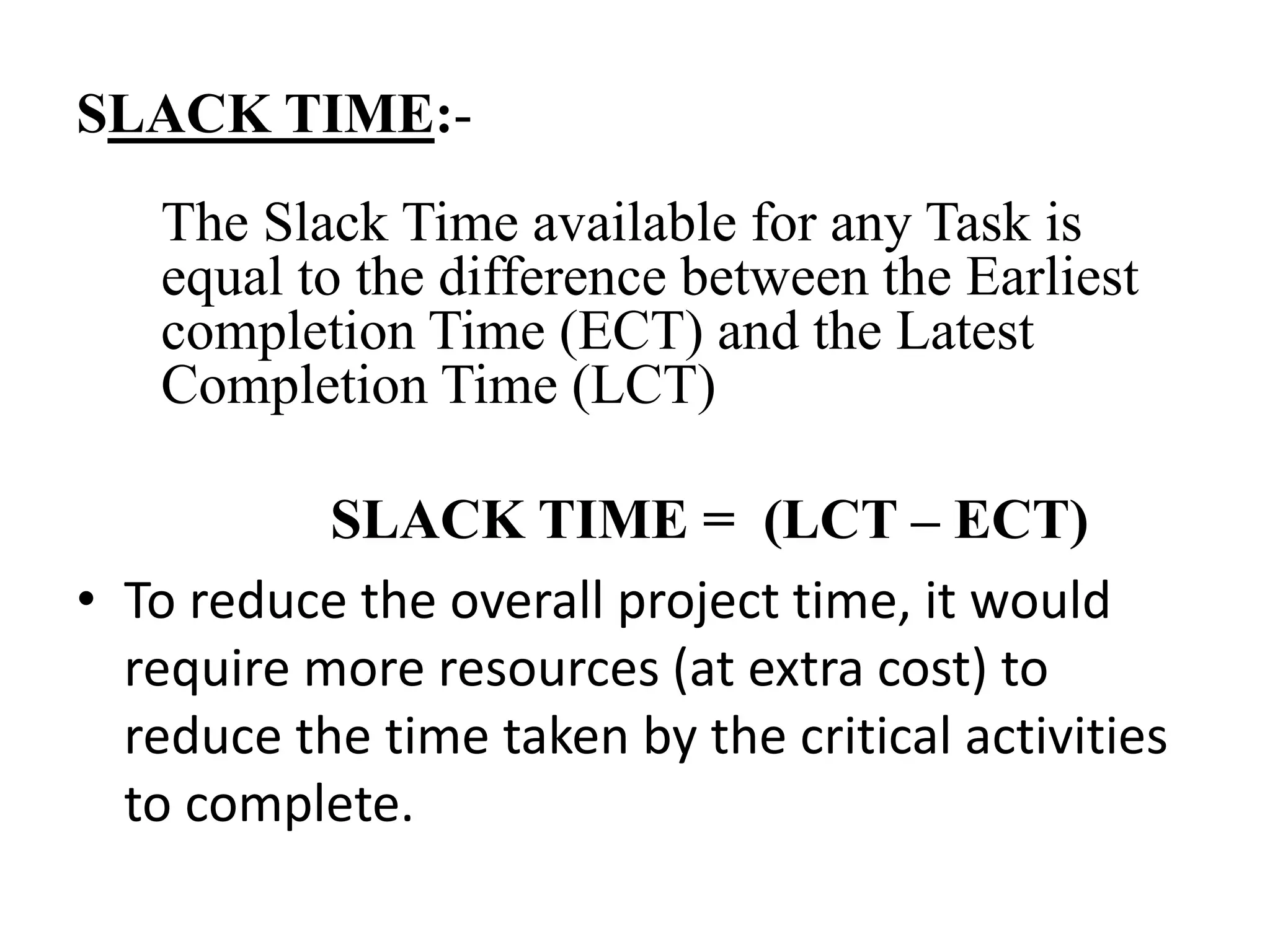 SLACK TIME:-
The Slack Time available for any Task is
equal to the difference between the Earliest
completion Time (ECT) and the Latest
Completion Time (LCT)
SLACK TIME = (LCT – ECT)
• To reduce the overall project time, it would
require more resources (at extra cost) to
reduce the time taken by the critical activities
to complete.
 