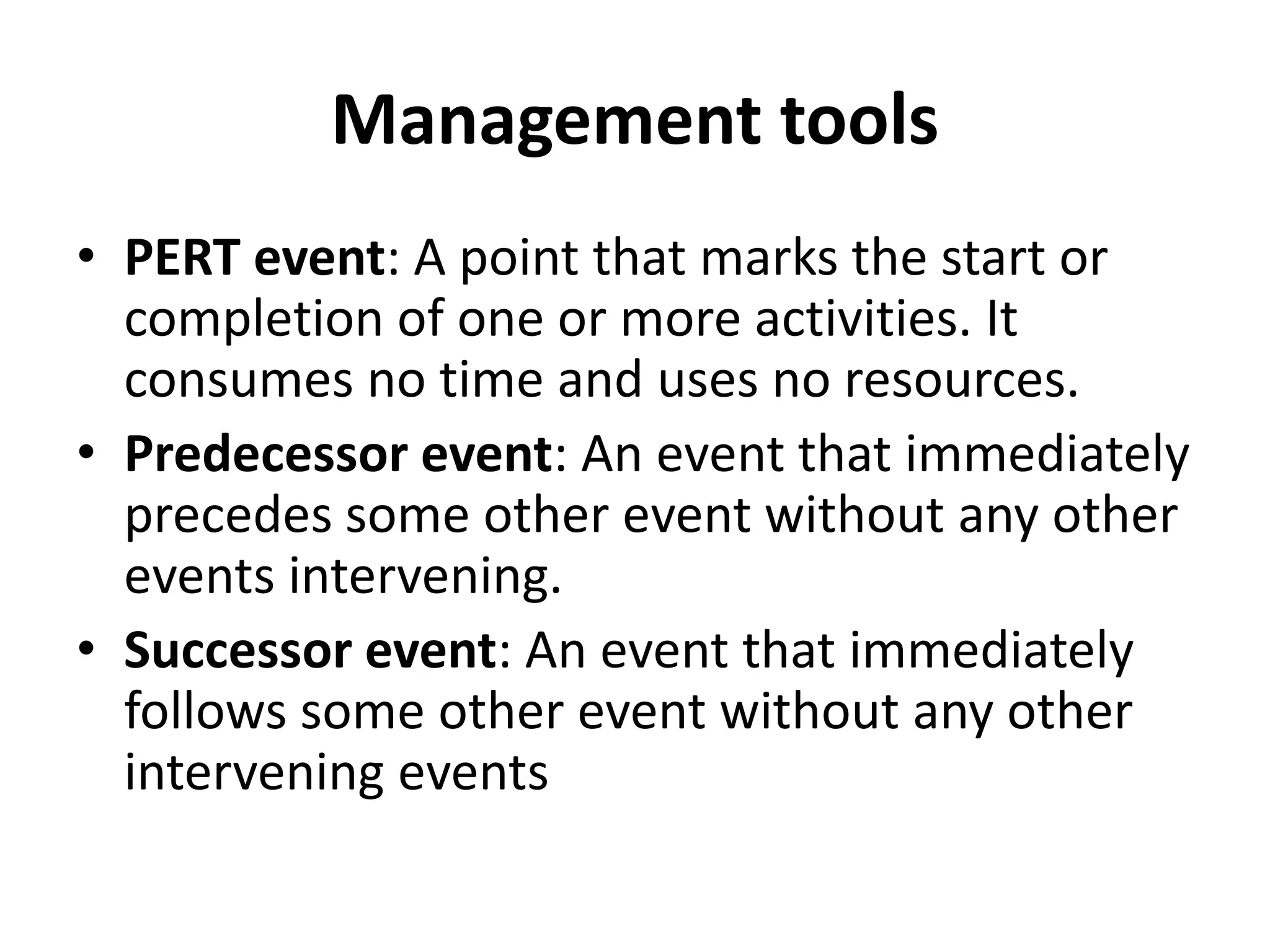 Management tools
• PERT event: A point that marks the start or
completion of one or more activities. It
consumes no time and uses no resources.
• Predecessor event: An event that immediately
precedes some other event without any other
events intervening.
• Successor event: An event that immediately
follows some other event without any other
intervening events
 
