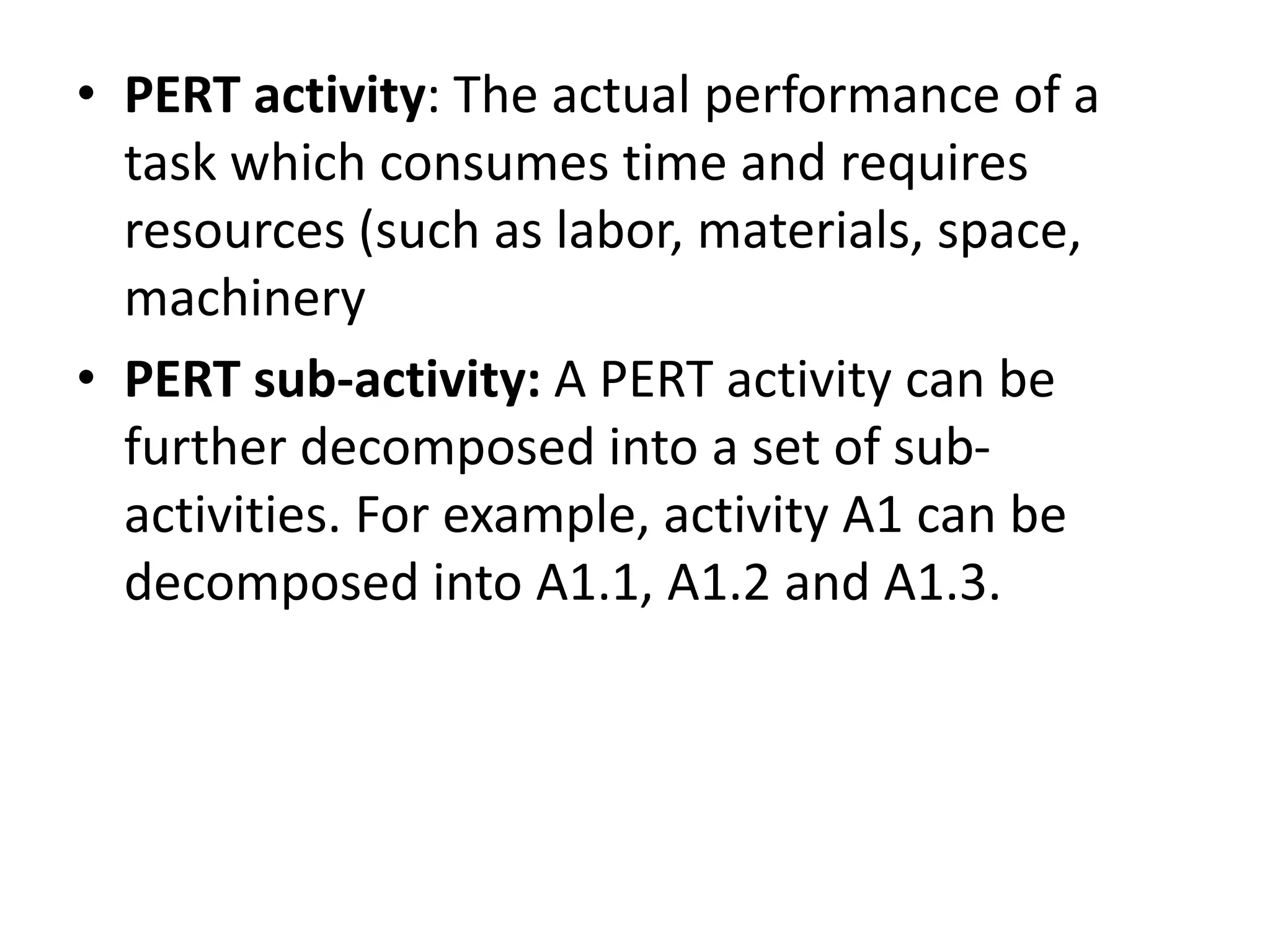 • PERT activity: The actual performance of a
task which consumes time and requires
resources (such as labor, materials, space,
machinery
• PERT sub-activity: A PERT activity can be
further decomposed into a set of sub-
activities. For example, activity A1 can be
decomposed into A1.1, A1.2 and A1.3.
 