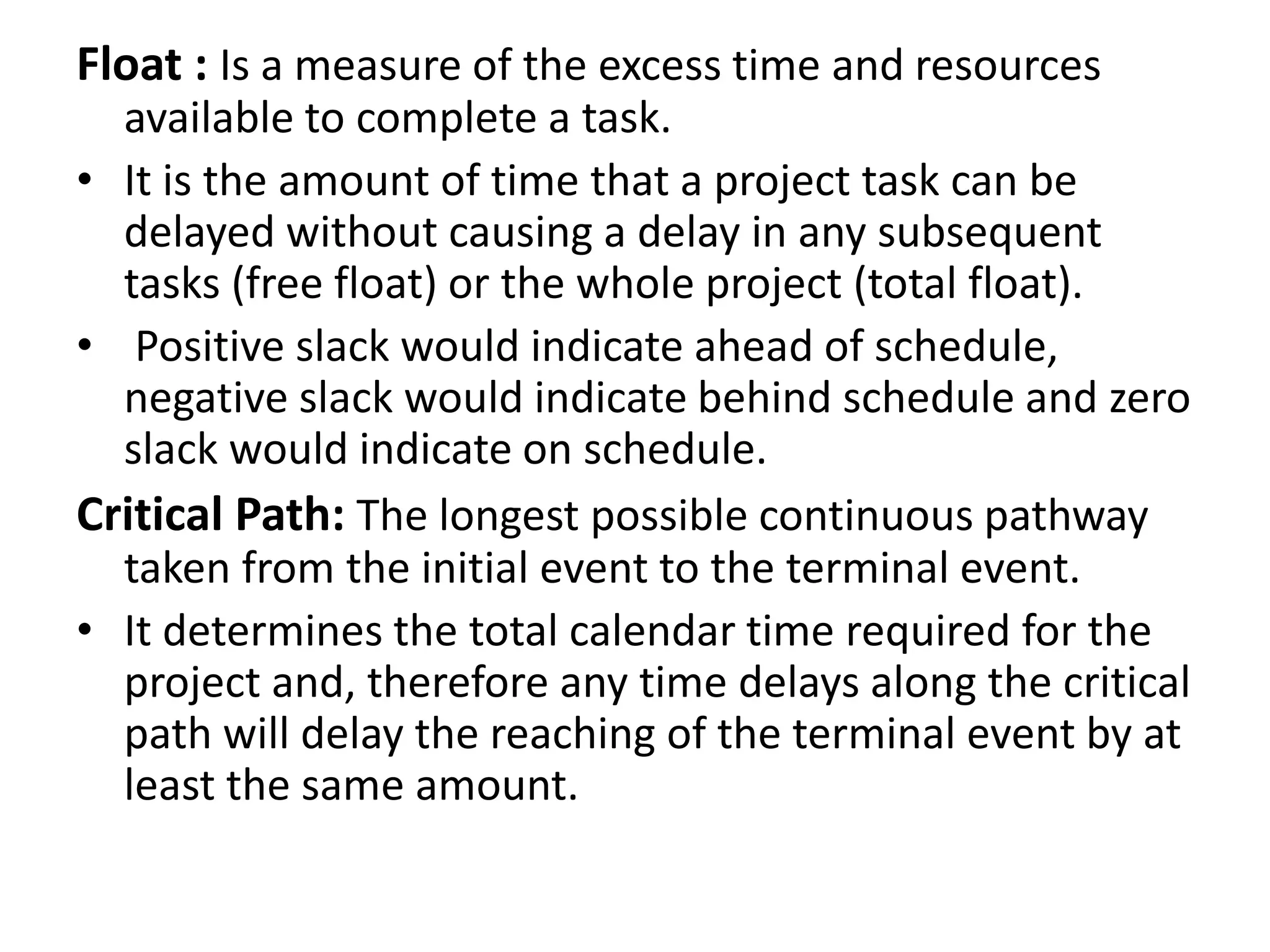 Float : Is a measure of the excess time and resources
available to complete a task.
• It is the amount of time that a project task can be
delayed without causing a delay in any subsequent
tasks (free float) or the whole project (total float).
• Positive slack would indicate ahead of schedule,
negative slack would indicate behind schedule and zero
slack would indicate on schedule.
Critical Path: The longest possible continuous pathway
taken from the initial event to the terminal event.
• It determines the total calendar time required for the
project and, therefore any time delays along the critical
path will delay the reaching of the terminal event by at
least the same amount.
 