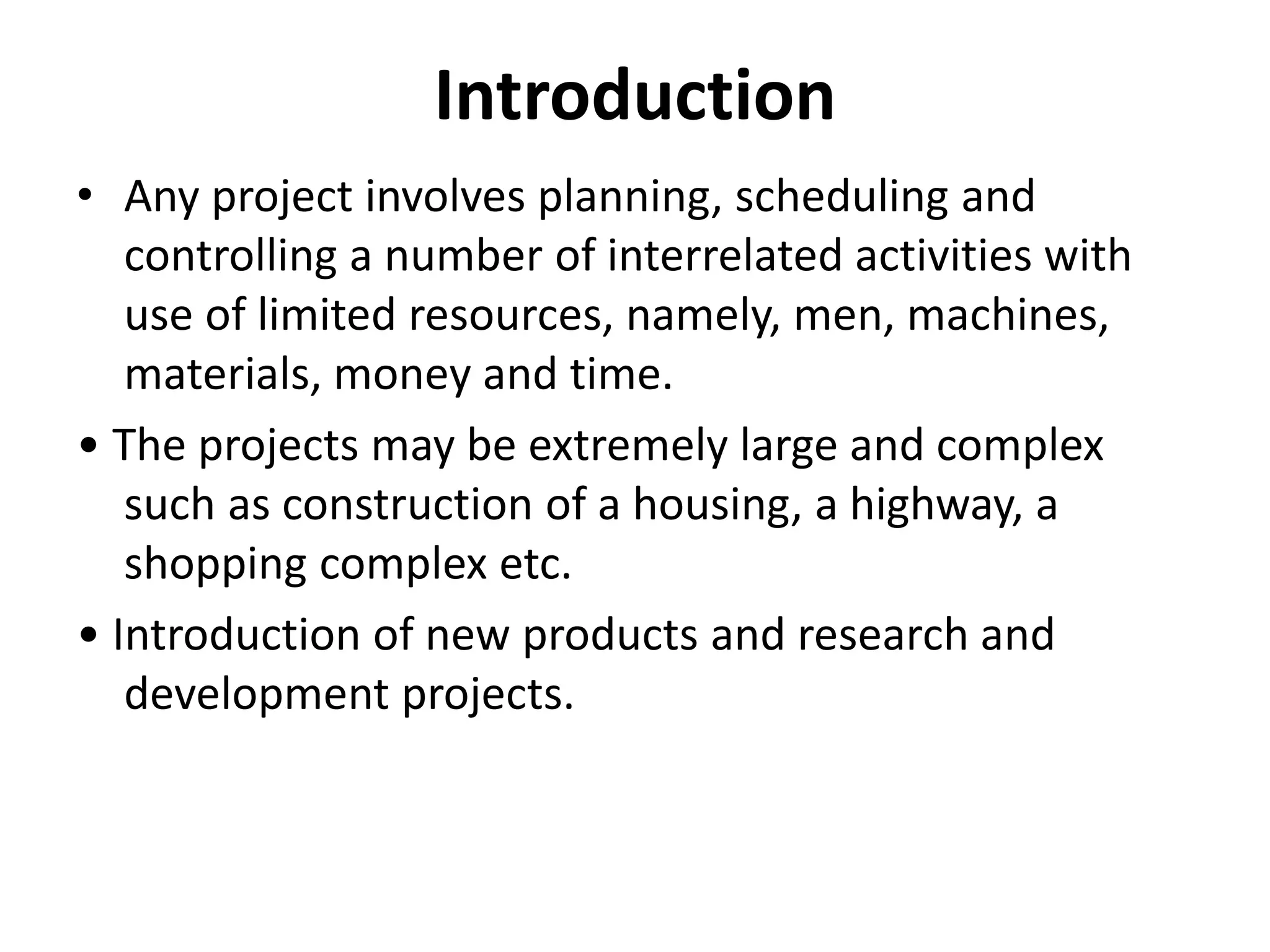 Introduction
• Any project involves planning, scheduling and
controlling a number of interrelated activities with
use of limited resources, namely, men, machines,
materials, money and time.
• The projects may be extremely large and complex
such as construction of a housing, a highway, a
shopping complex etc.
• Introduction of new products and research and
development projects.
 