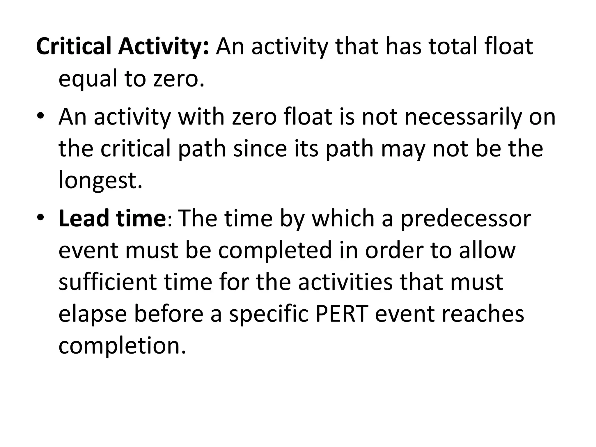 Critical Activity: An activity that has total float
equal to zero.
• An activity with zero float is not necessarily on
the critical path since its path may not be the
longest.
• Lead time: The time by which a predecessor
event must be completed in order to allow
sufficient time for the activities that must
elapse before a specific PERT event reaches
completion.
 