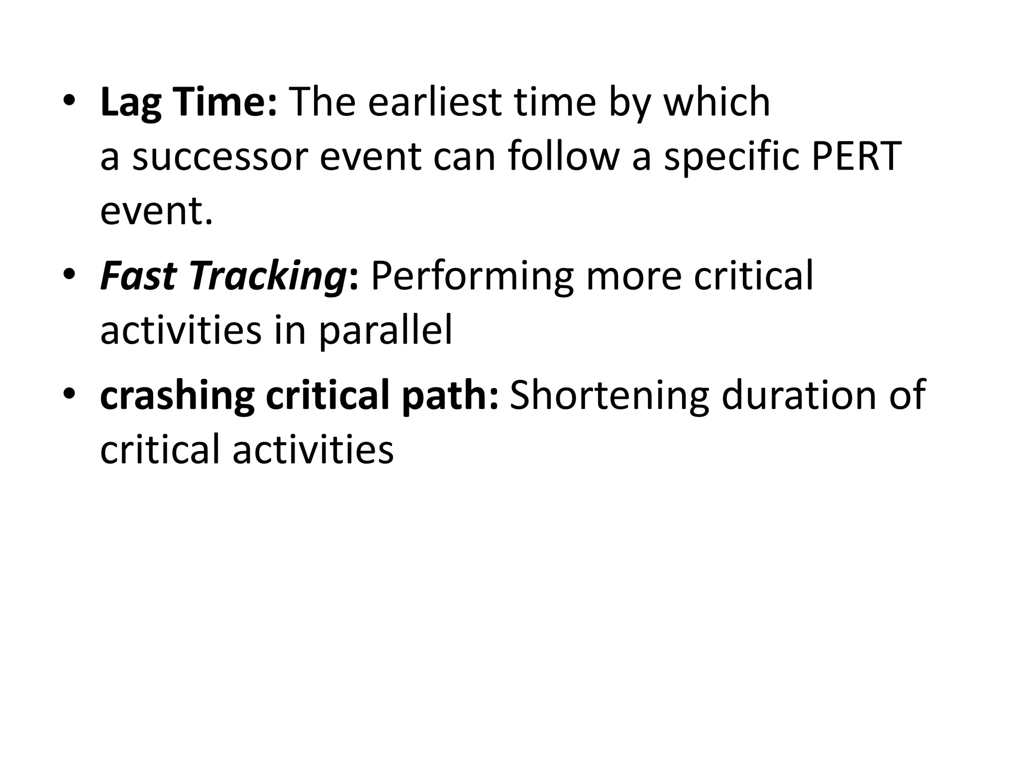 • Lag Time: The earliest time by which
a successor event can follow a specific PERT
event.
• Fast Tracking: Performing more critical
activities in parallel
• crashing critical path: Shortening duration of
critical activities
 