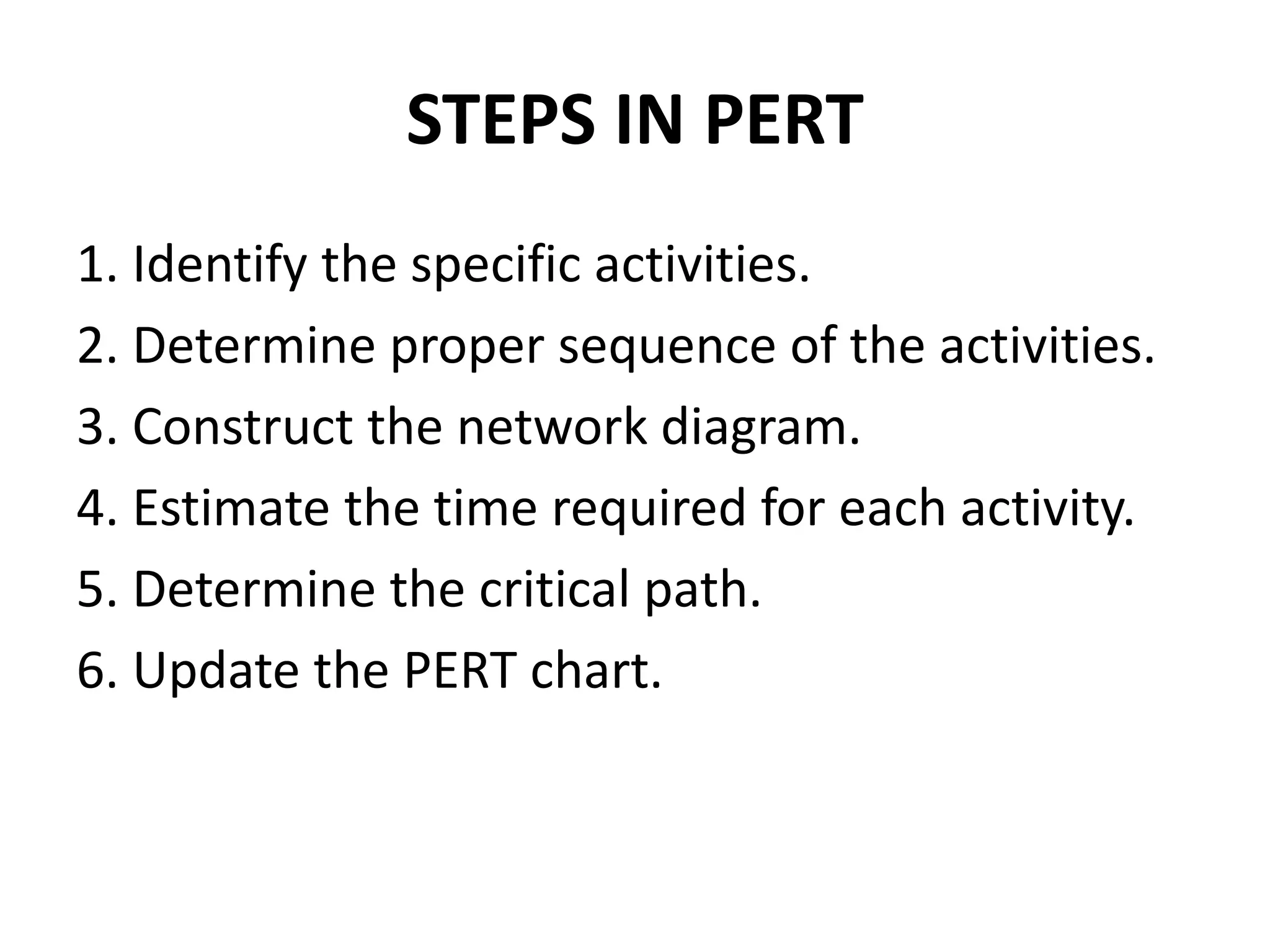 STEPS IN PERT
1. Identify the specific activities.
2. Determine proper sequence of the activities.
3. Construct the network diagram.
4. Estimate the time required for each activity.
5. Determine the critical path.
6. Update the PERT chart.
 