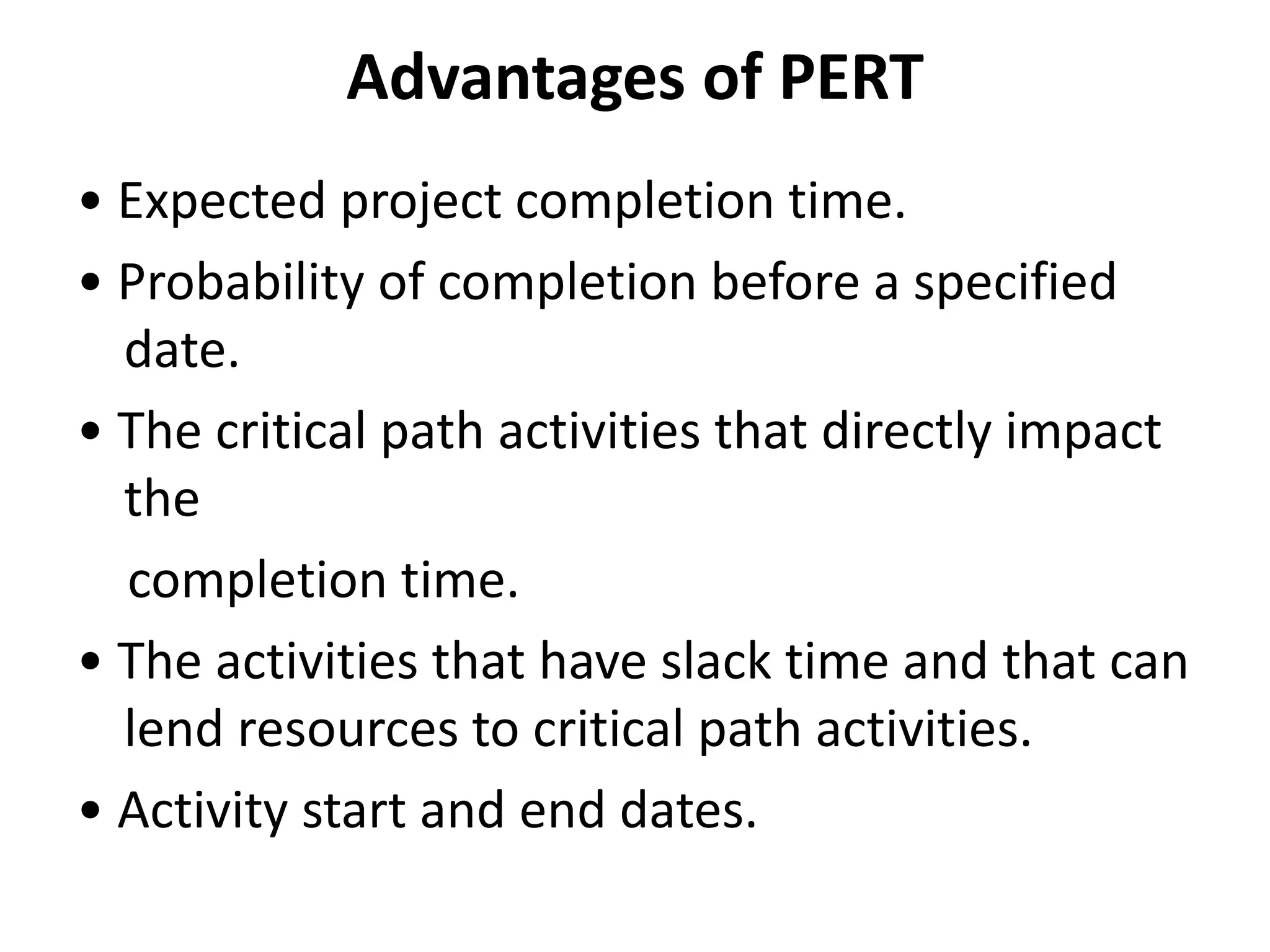 Advantages of PERT
• Expected project completion time.
• Probability of completion before a specified
date.
• The critical path activities that directly impact
the
completion time.
• The activities that have slack time and that can
lend resources to critical path activities.
• Activity start and end dates.
 