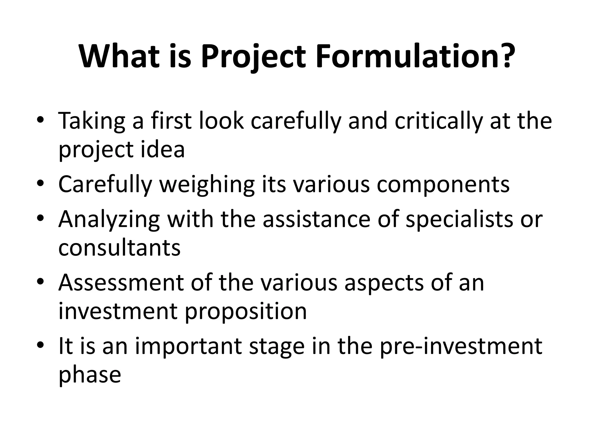 What is Project Formulation?
• Taking a first look carefully and critically at the
project idea
• Carefully weighing its various components
• Analyzing with the assistance of specialists or
consultants
• Assessment of the various aspects of an
investment proposition
• It is an important stage in the pre-investment
phase
 
