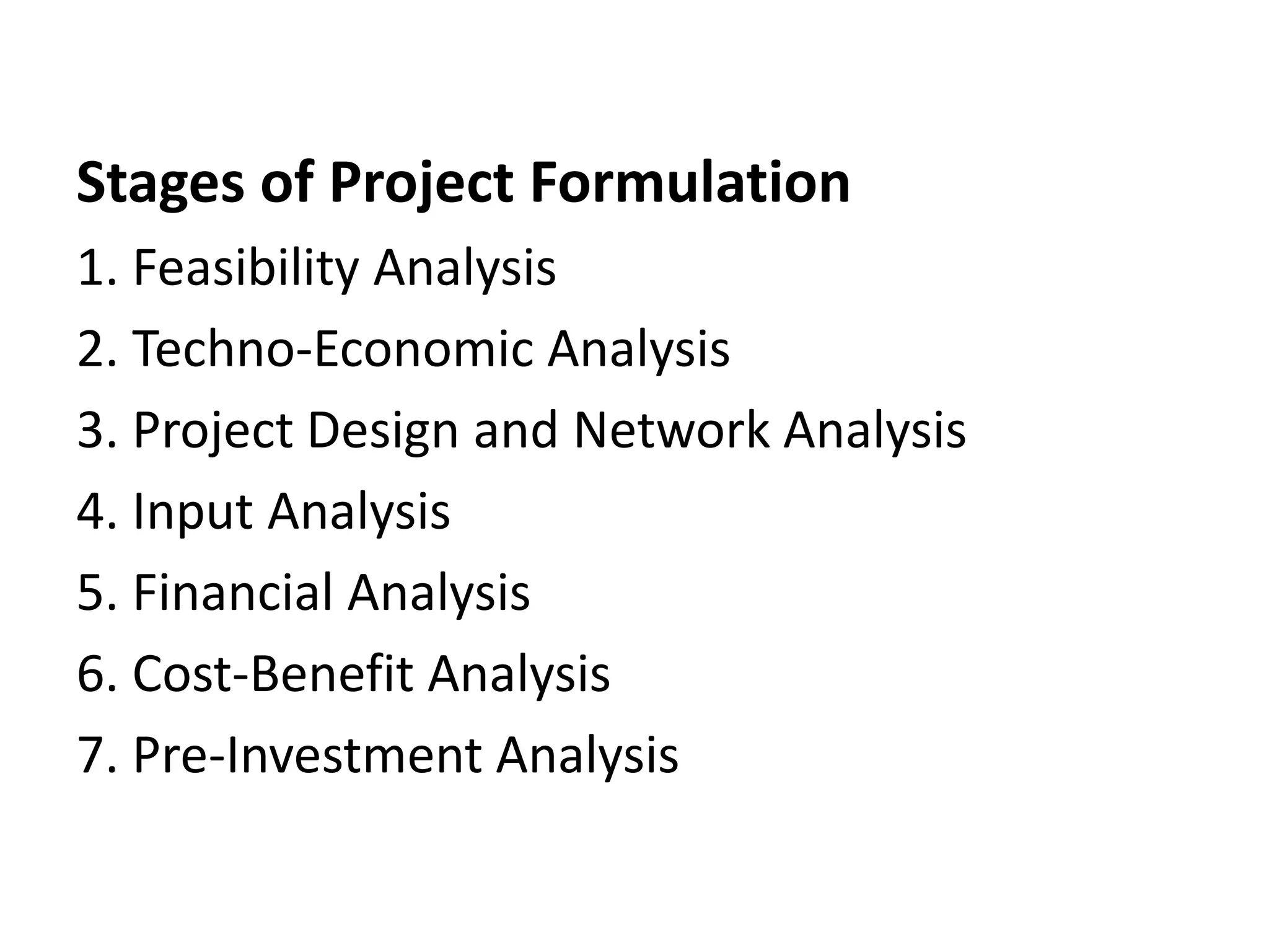 Stages of Project Formulation
1. Feasibility Analysis
2. Techno-Economic Analysis
3. Project Design and Network Analysis
4. Input Analysis
5. Financial Analysis
6. Cost-Benefit Analysis
7. Pre-Investment Analysis
 