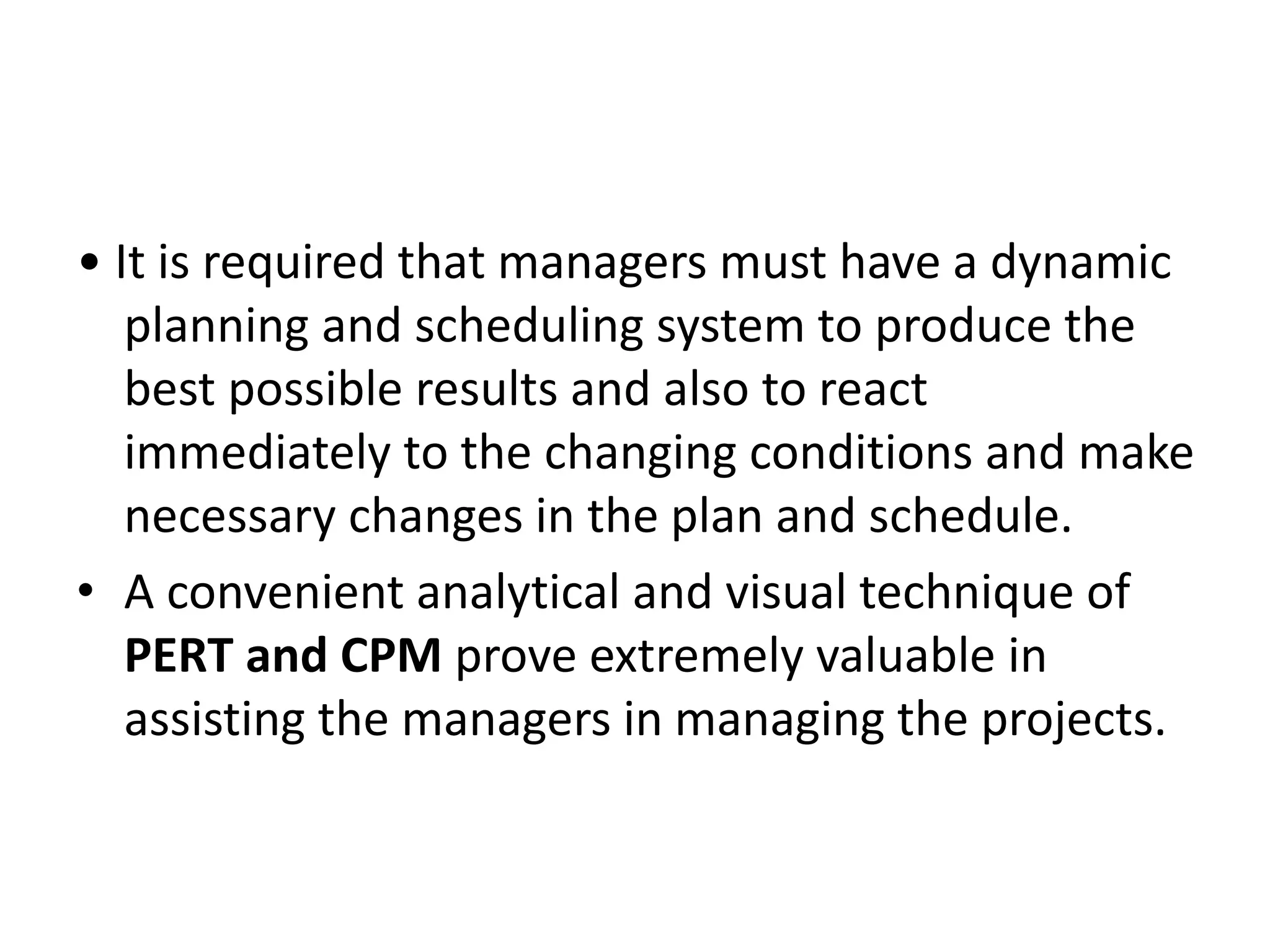 • It is required that managers must have a dynamic
planning and scheduling system to produce the
best possible results and also to react
immediately to the changing conditions and make
necessary changes in the plan and schedule.
• A convenient analytical and visual technique of
PERT and CPM prove extremely valuable in
assisting the managers in managing the projects.
 