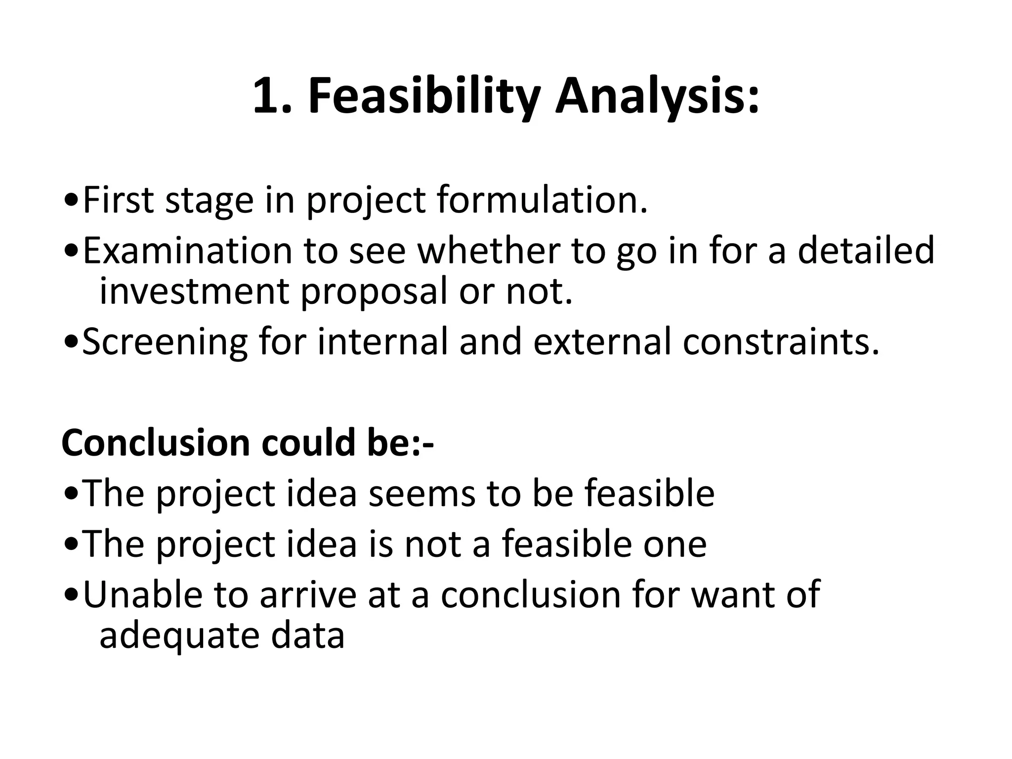 1. Feasibility Analysis:
•First stage in project formulation.
•Examination to see whether to go in for a detailed
investment proposal or not.
•Screening for internal and external constraints.
Conclusion could be:-
•The project idea seems to be feasible
•The project idea is not a feasible one
•Unable to arrive at a conclusion for want of
adequate data
 