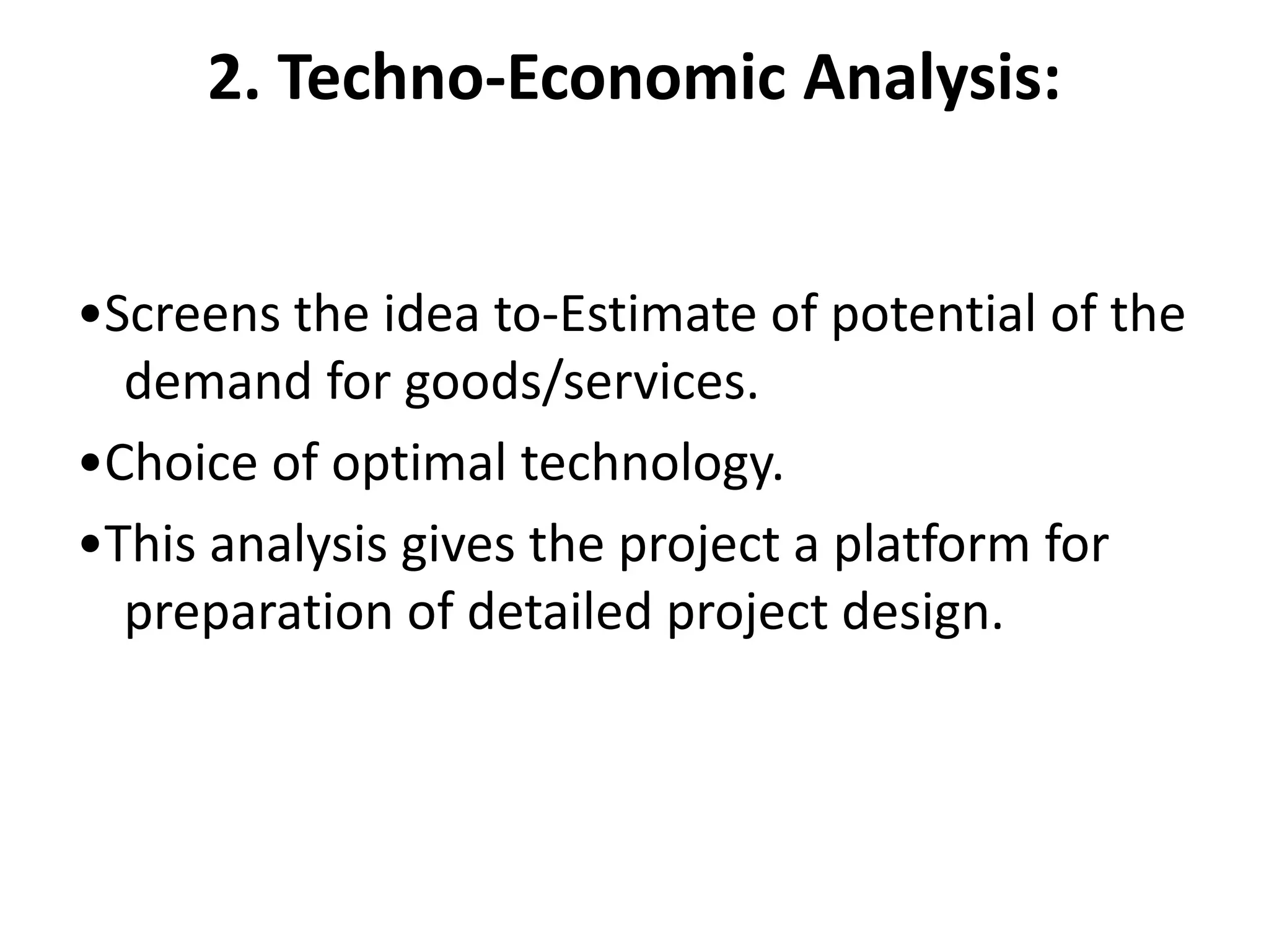 2. Techno-Economic Analysis:
•Screens the idea to-Estimate of potential of the
demand for goods/services.
•Choice of optimal technology.
•This analysis gives the project a platform for
preparation of detailed project design.
 