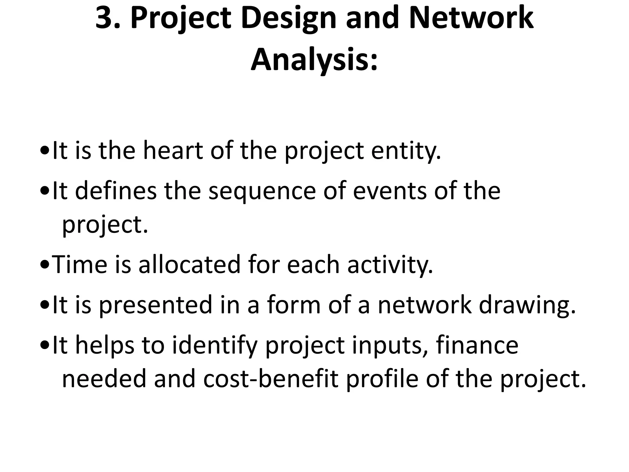 3. Project Design and Network
Analysis:
•It is the heart of the project entity.
•It defines the sequence of events of the
project.
•Time is allocated for each activity.
•It is presented in a form of a network drawing.
•It helps to identify project inputs, finance
needed and cost-benefit profile of the project.
 