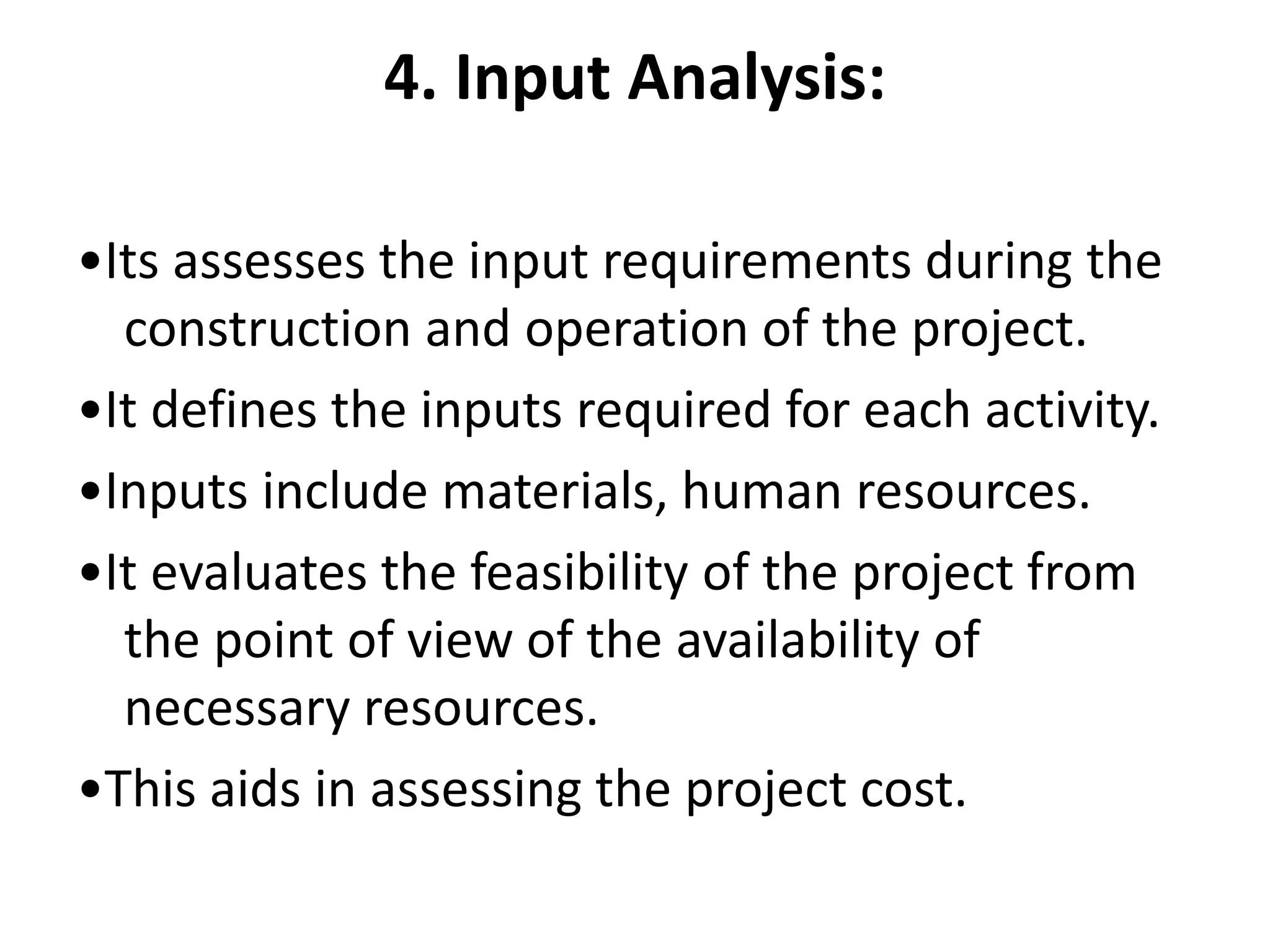 4. Input Analysis:
•Its assesses the input requirements during the
construction and operation of the project.
•It defines the inputs required for each activity.
•Inputs include materials, human resources.
•It evaluates the feasibility of the project from
the point of view of the availability of
necessary resources.
•This aids in assessing the project cost.
 