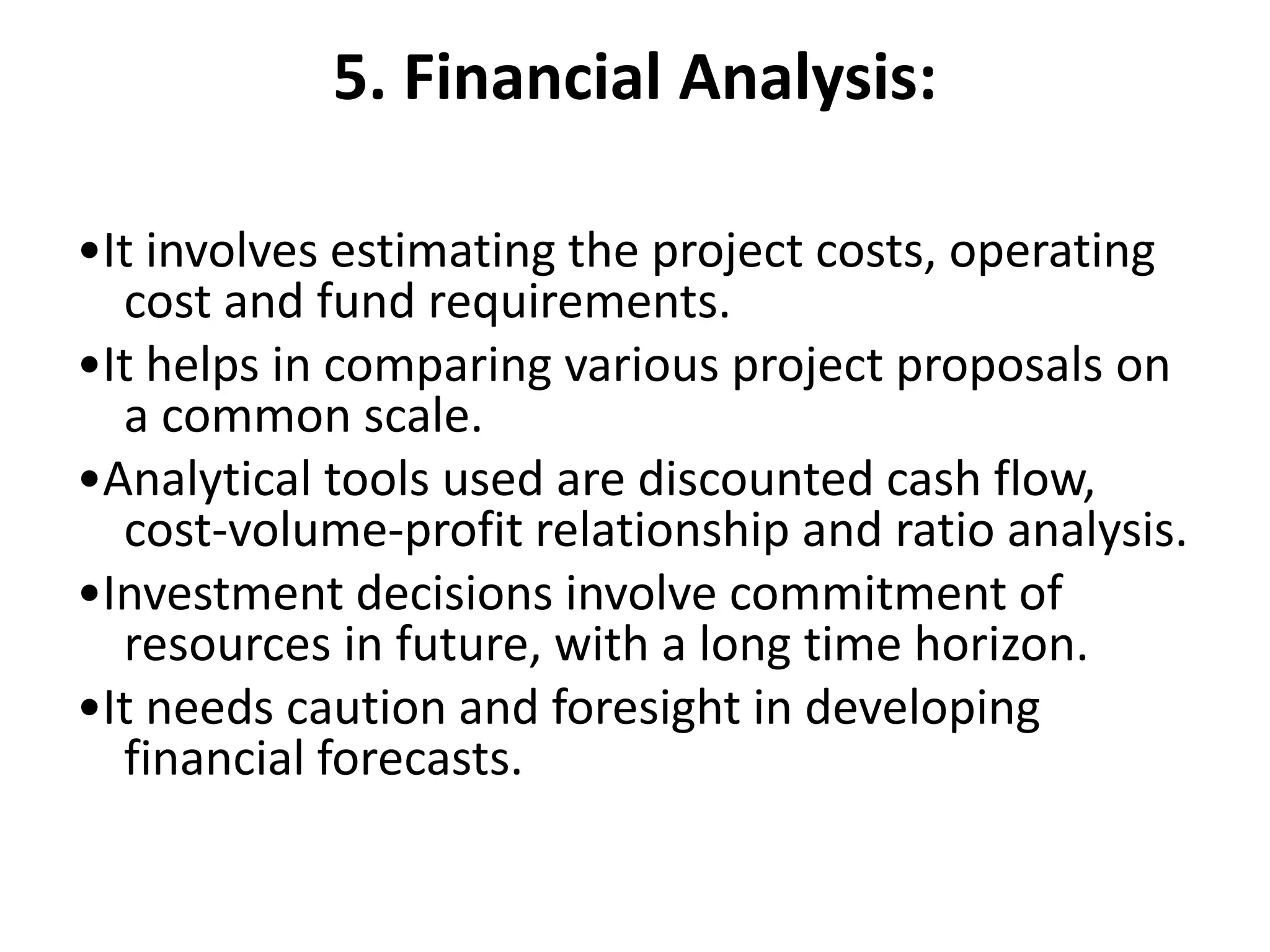 5. Financial Analysis:
•It involves estimating the project costs, operating
cost and fund requirements.
•It helps in comparing various project proposals on
a common scale.
•Analytical tools used are discounted cash flow,
cost-volume-profit relationship and ratio analysis.
•Investment decisions involve commitment of
resources in future, with a long time horizon.
•It needs caution and foresight in developing
financial forecasts.
 