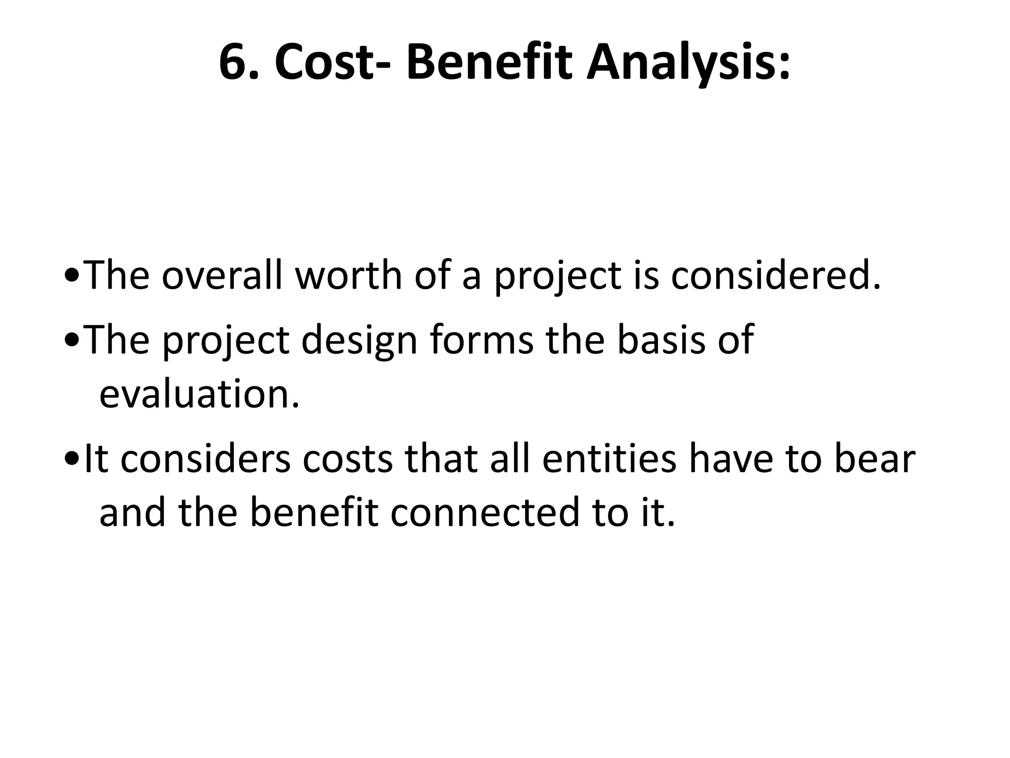 6. Cost- Benefit Analysis:
•The overall worth of a project is considered.
•The project design forms the basis of
evaluation.
•It considers costs that all entities have to bear
and the benefit connected to it.
 