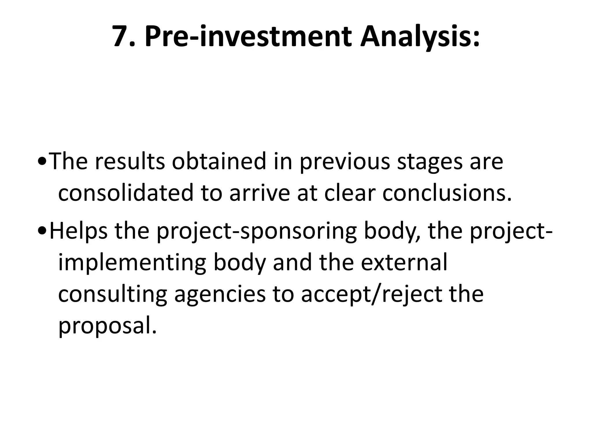 7. Pre-investment Analysis:
•The results obtained in previous stages are
consolidated to arrive at clear conclusions.
•Helps the project-sponsoring body, the project-
implementing body and the external
consulting agencies to accept/reject the
proposal.
 