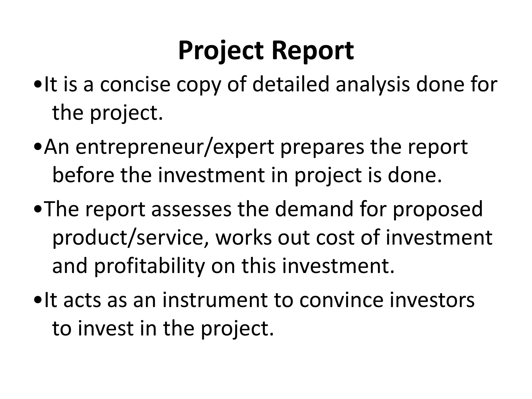 Project Report
•It is a concise copy of detailed analysis done for
the project.
•An entrepreneur/expert prepares the report
before the investment in project is done.
•The report assesses the demand for proposed
product/service, works out cost of investment
and profitability on this investment.
•It acts as an instrument to convince investors
to invest in the project.
 