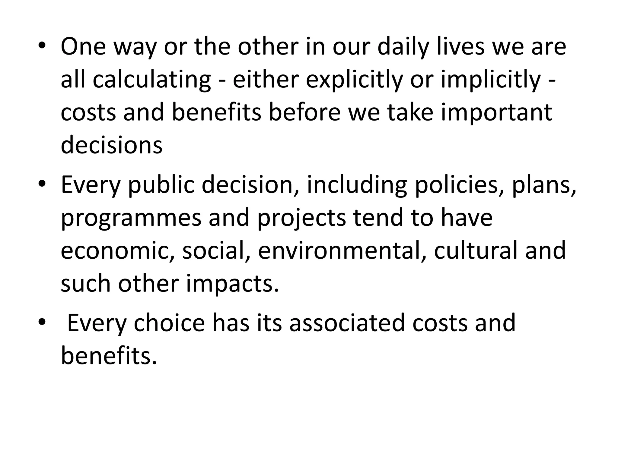 • One way or the other in our daily lives we are
all calculating - either explicitly or implicitly -
costs and benefits before we take important
decisions
• Every public decision, including policies, plans,
programmes and projects tend to have
economic, social, environmental, cultural and
such other impacts.
• Every choice has its associated costs and
benefits.
 