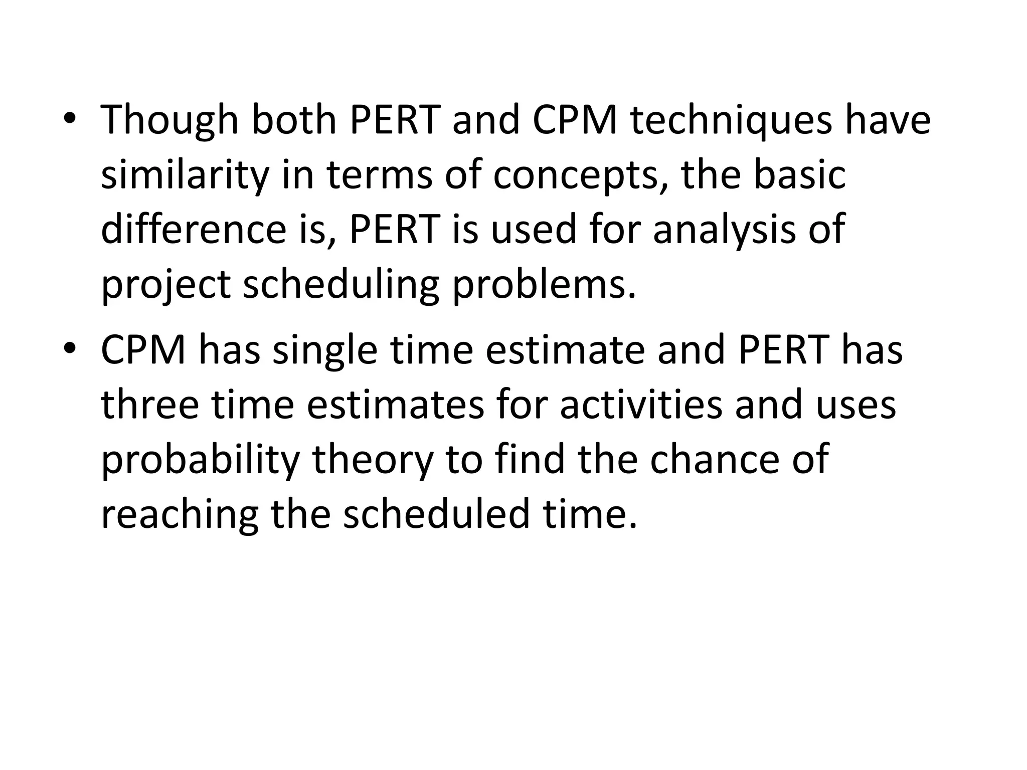 • Though both PERT and CPM techniques have
similarity in terms of concepts, the basic
difference is, PERT is used for analysis of
project scheduling problems.
• CPM has single time estimate and PERT has
three time estimates for activities and uses
probability theory to find the chance of
reaching the scheduled time.
 