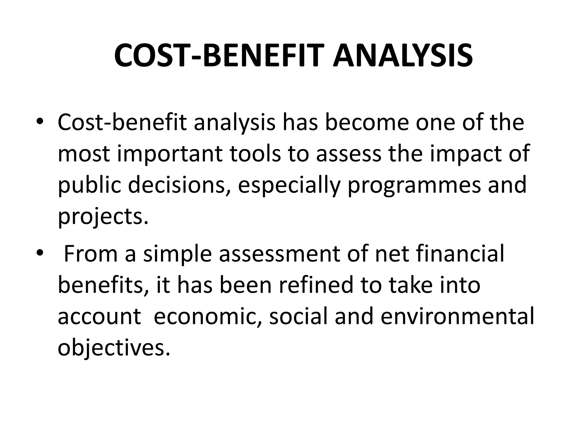 COST-BENEFIT ANALYSIS
• Cost-benefit analysis has become one of the
most important tools to assess the impact of
public decisions, especially programmes and
projects.
• From a simple assessment of net financial
benefits, it has been refined to take into
account economic, social and environmental
objectives.
 