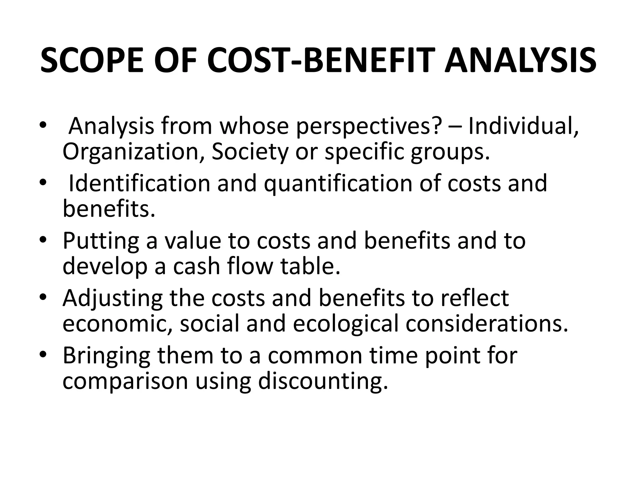 SCOPE OF COST-BENEFIT ANALYSIS
• Analysis from whose perspectives? – Individual,
Organization, Society or specific groups.
• Identification and quantification of costs and
benefits.
• Putting a value to costs and benefits and to
develop a cash flow table.
• Adjusting the costs and benefits to reflect
economic, social and ecological considerations.
• Bringing them to a common time point for
comparison using discounting.
 