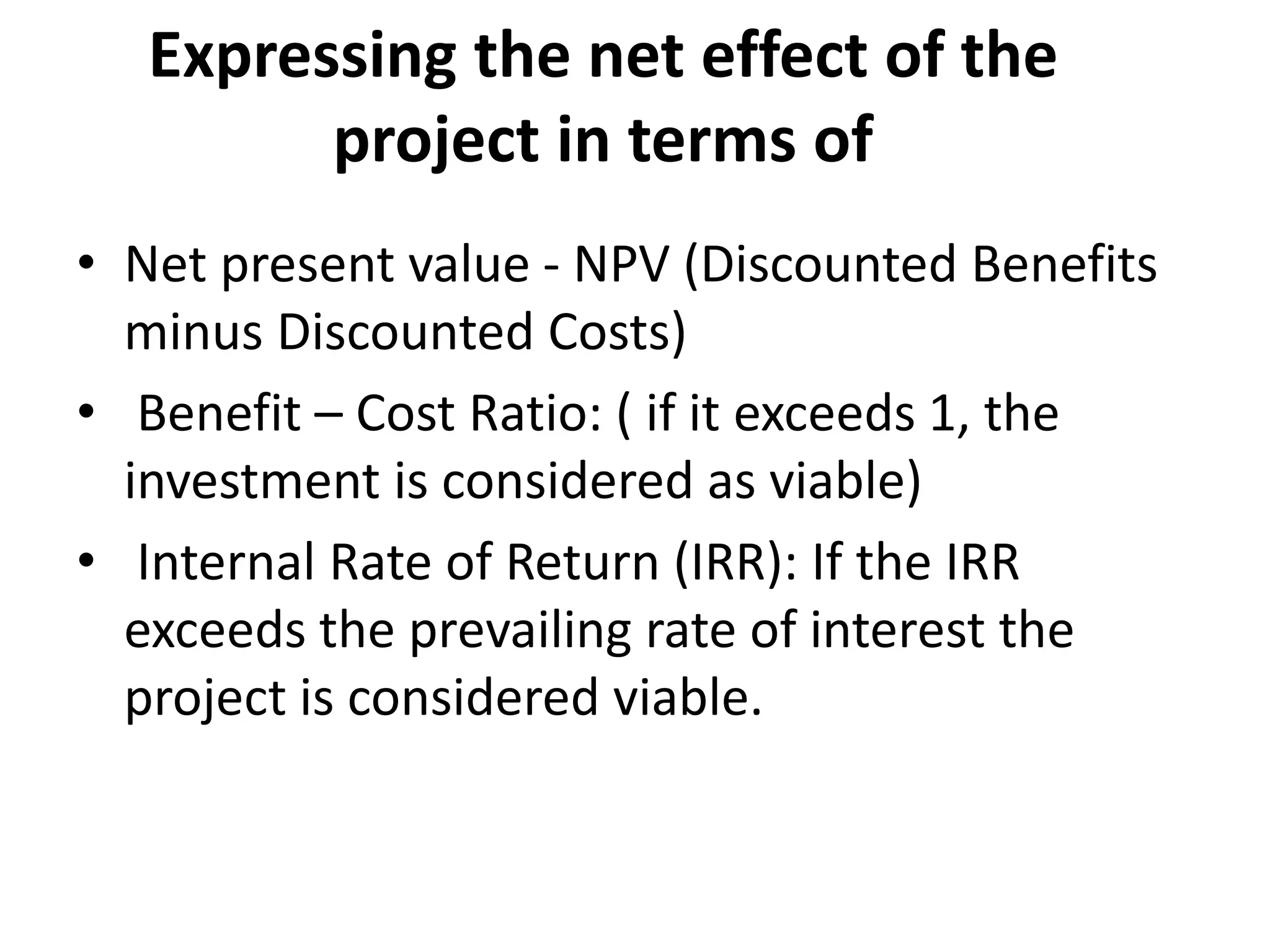 Expressing the net effect of the
project in terms of
• Net present value - NPV (Discounted Benefits
minus Discounted Costs)
• Benefit – Cost Ratio: ( if it exceeds 1, the
investment is considered as viable)
• Internal Rate of Return (IRR): If the IRR
exceeds the prevailing rate of interest the
project is considered viable.
 