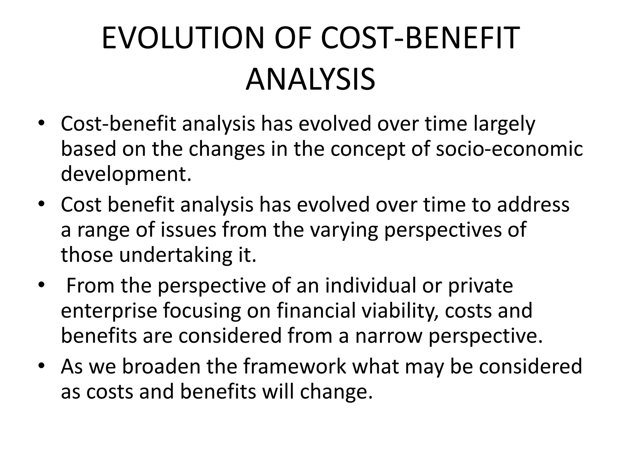 EVOLUTION OF COST-BENEFIT
ANALYSIS
• Cost-benefit analysis has evolved over time largely
based on the changes in the concept of socio-economic
development.
• Cost benefit analysis has evolved over time to address
a range of issues from the varying perspectives of
those undertaking it.
• From the perspective of an individual or private
enterprise focusing on financial viability, costs and
benefits are considered from a narrow perspective.
• As we broaden the framework what may be considered
as costs and benefits will change.
 