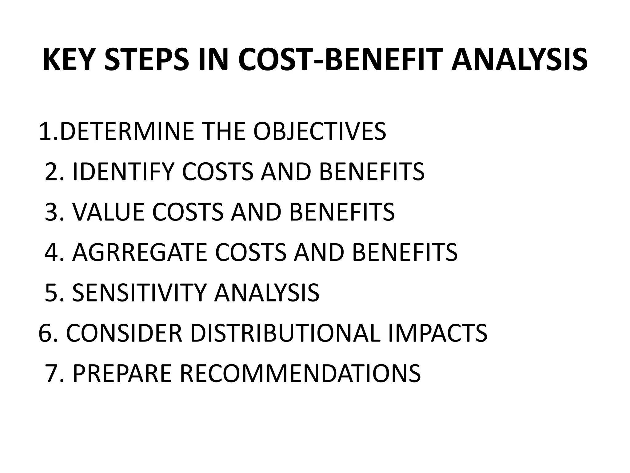 KEY STEPS IN COST-BENEFIT ANALYSIS
1.DETERMINE THE OBJECTIVES
2. IDENTIFY COSTS AND BENEFITS
3. VALUE COSTS AND BENEFITS
4. AGRREGATE COSTS AND BENEFITS
5. SENSITIVITY ANALYSIS
6. CONSIDER DISTRIBUTIONAL IMPACTS
7. PREPARE RECOMMENDATIONS
 