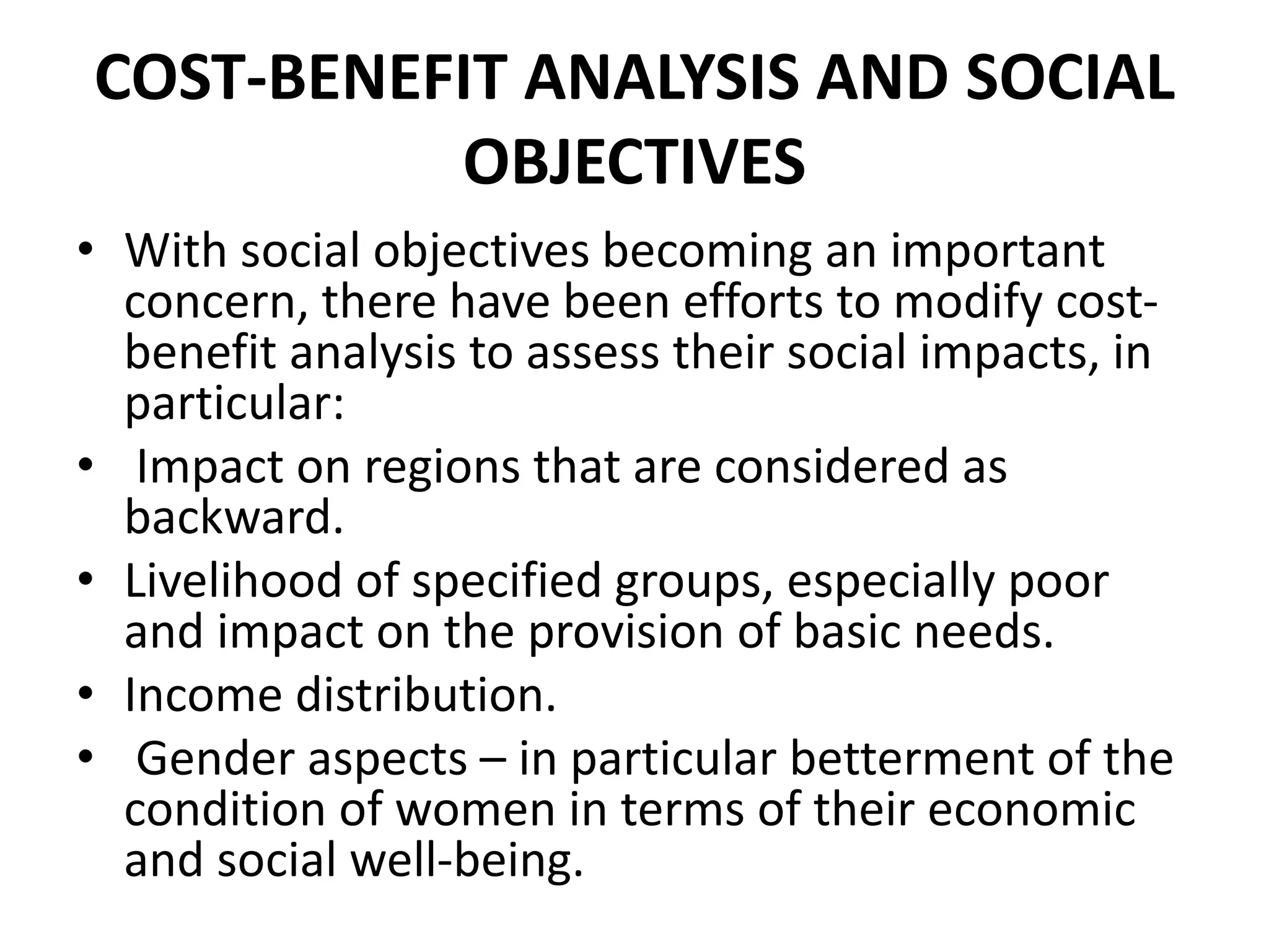 COST-BENEFIT ANALYSIS AND SOCIAL
OBJECTIVES
• With social objectives becoming an important
concern, there have been efforts to modify cost-
benefit analysis to assess their social impacts, in
particular:
• Impact on regions that are considered as
backward.
• Livelihood of specified groups, especially poor
and impact on the provision of basic needs.
• Income distribution.
• Gender aspects – in particular betterment of the
condition of women in terms of their economic
and social well-being.
 