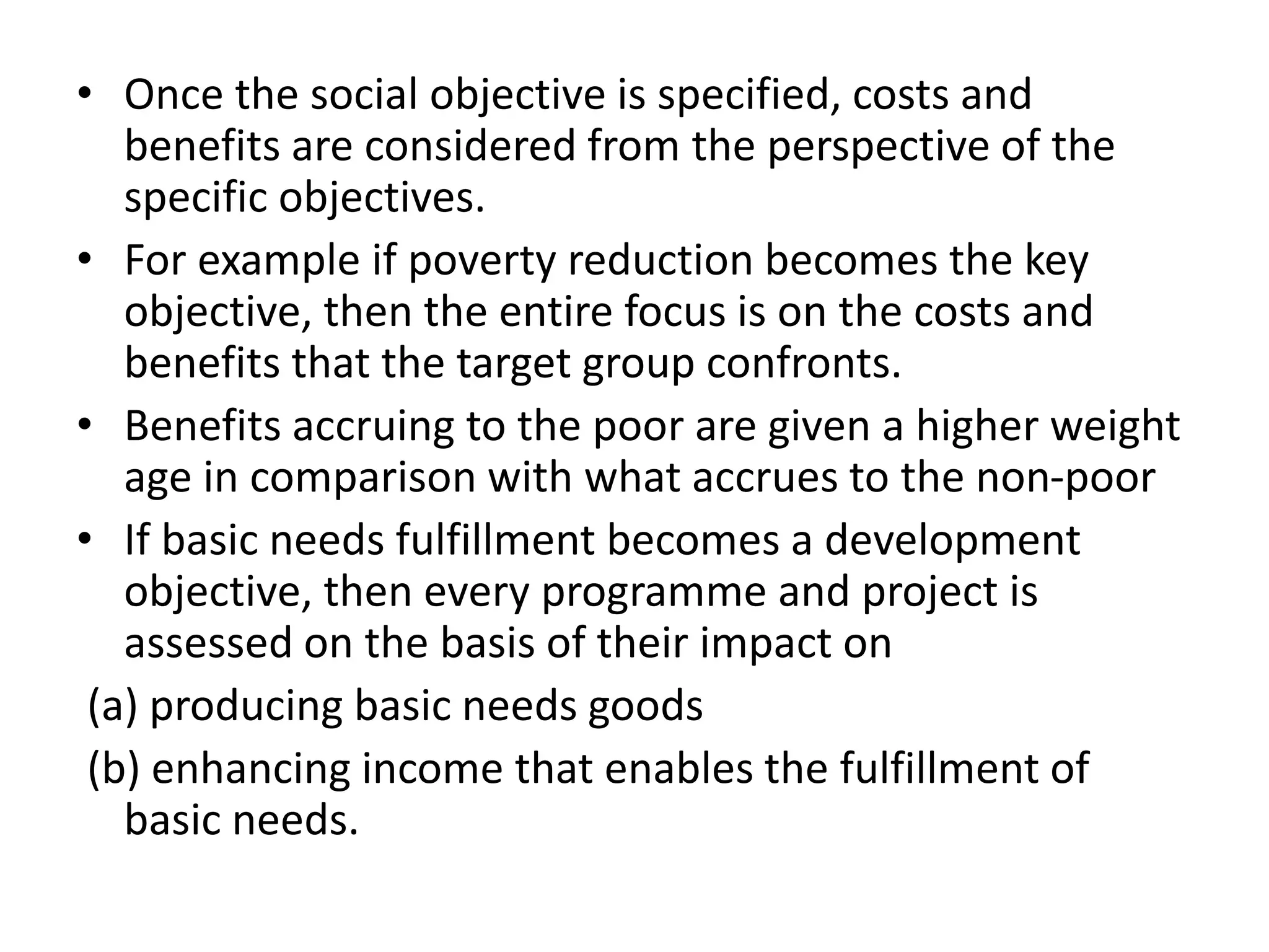 • Once the social objective is specified, costs and
benefits are considered from the perspective of the
specific objectives.
• For example if poverty reduction becomes the key
objective, then the entire focus is on the costs and
benefits that the target group confronts.
• Benefits accruing to the poor are given a higher weight
age in comparison with what accrues to the non-poor
• If basic needs fulfillment becomes a development
objective, then every programme and project is
assessed on the basis of their impact on
(a) producing basic needs goods
(b) enhancing income that enables the fulfillment of
basic needs.
 