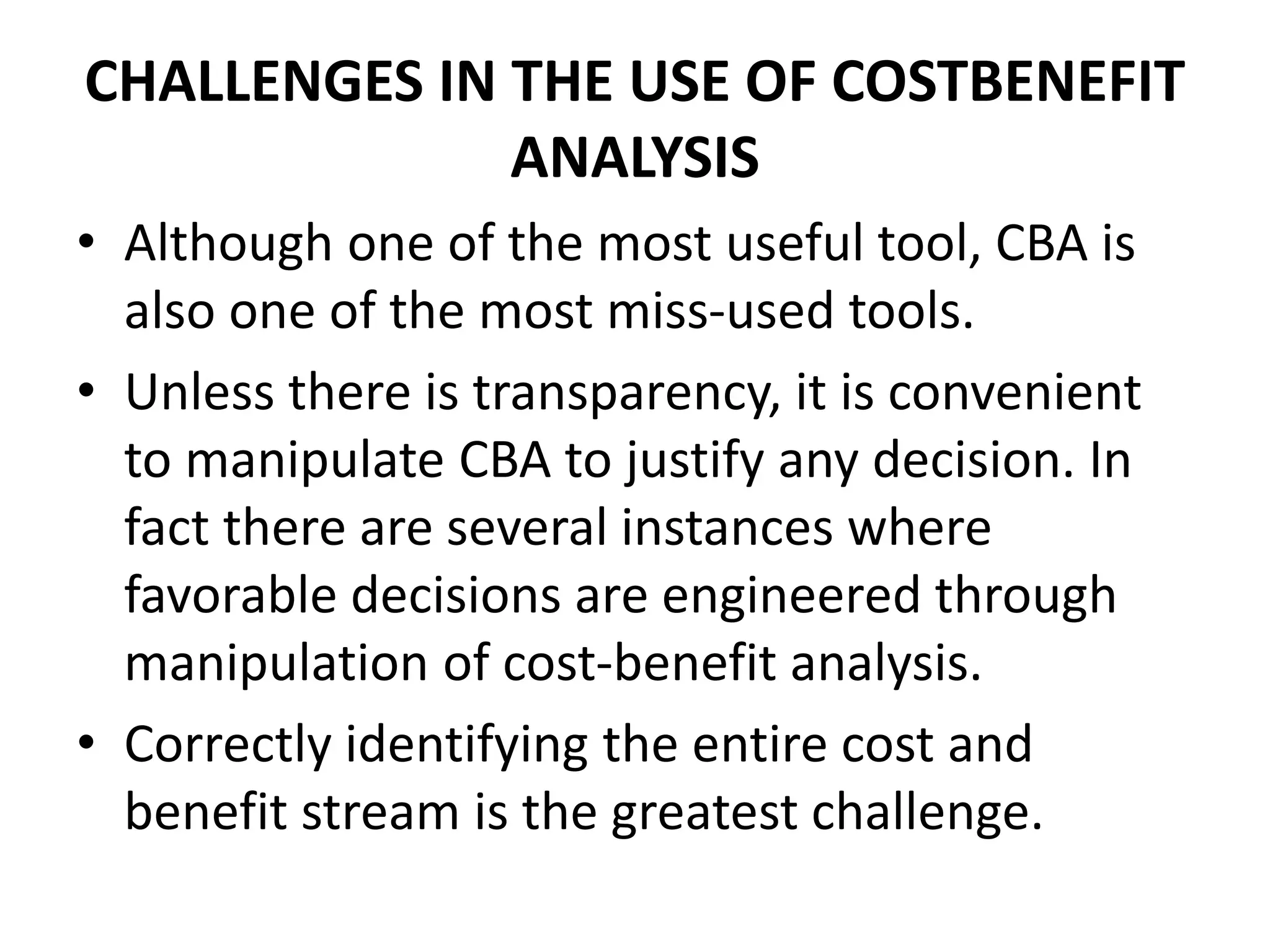 CHALLENGES IN THE USE OF COSTBENEFIT
ANALYSIS
• Although one of the most useful tool, CBA is
also one of the most miss-used tools.
• Unless there is transparency, it is convenient
to manipulate CBA to justify any decision. In
fact there are several instances where
favorable decisions are engineered through
manipulation of cost-benefit analysis.
• Correctly identifying the entire cost and
benefit stream is the greatest challenge.
 