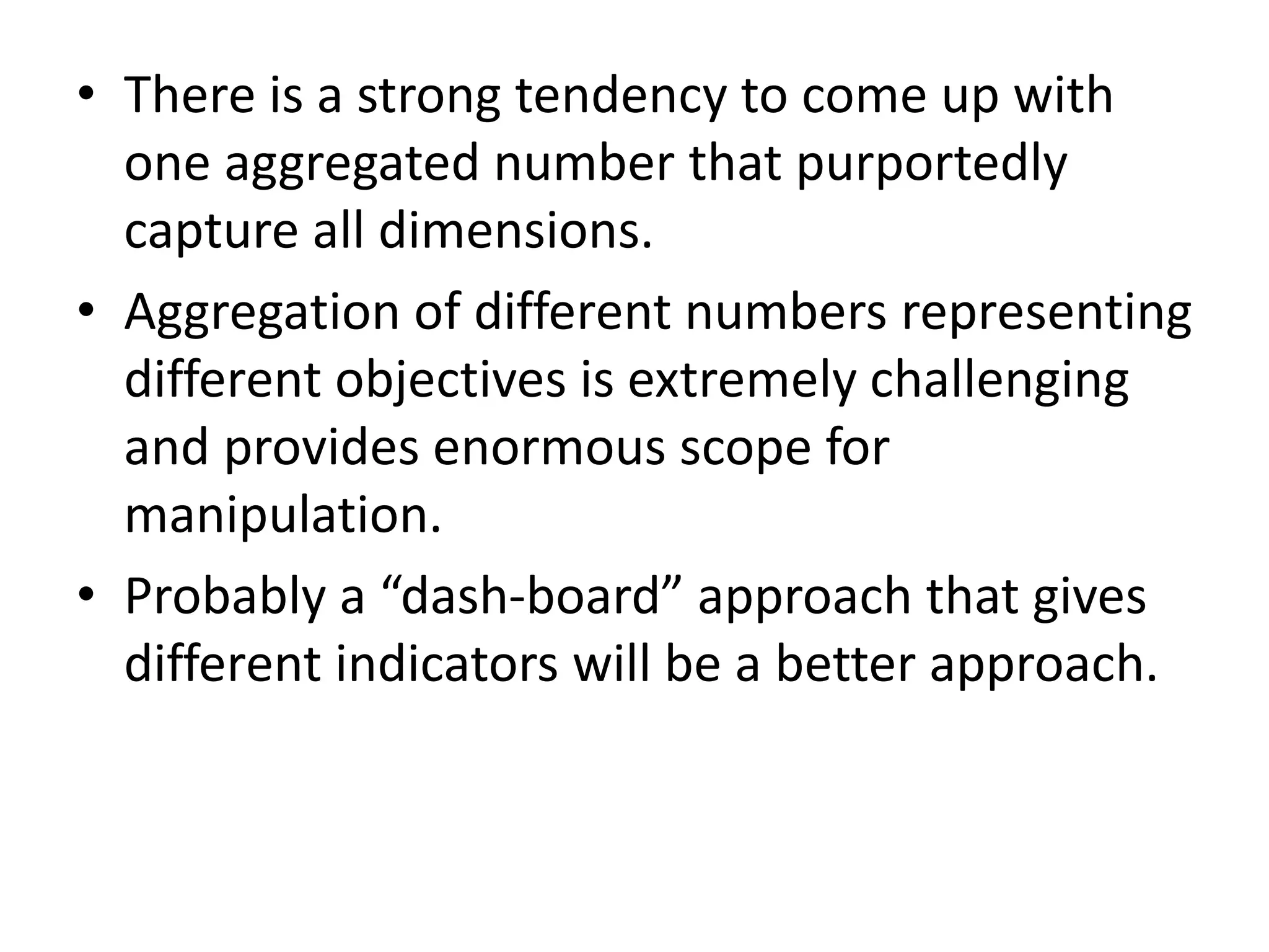 • There is a strong tendency to come up with
one aggregated number that purportedly
capture all dimensions.
• Aggregation of different numbers representing
different objectives is extremely challenging
and provides enormous scope for
manipulation.
• Probably a “dash-board” approach that gives
different indicators will be a better approach.
 