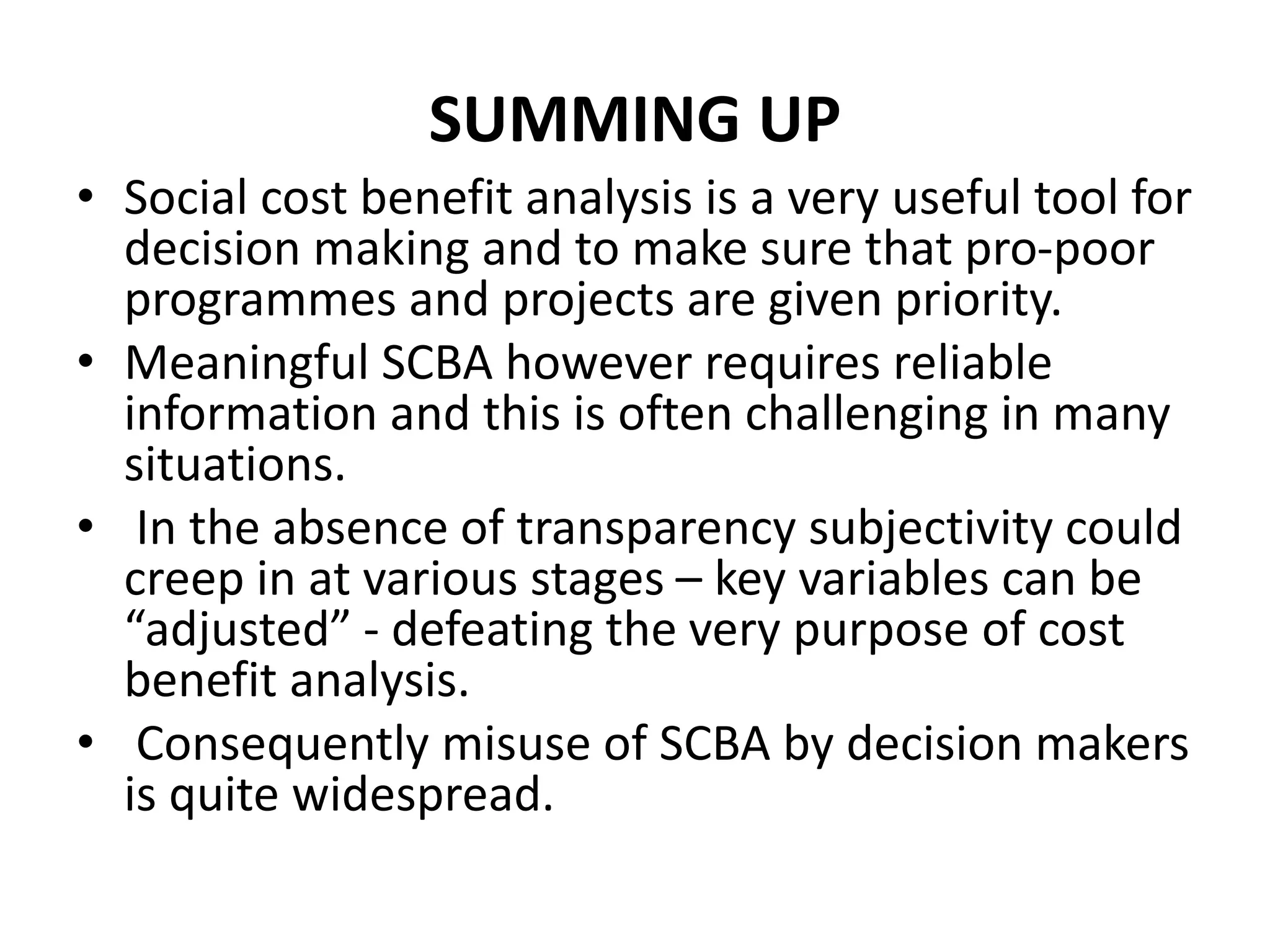 SUMMING UP
• Social cost benefit analysis is a very useful tool for
decision making and to make sure that pro-poor
programmes and projects are given priority.
• Meaningful SCBA however requires reliable
information and this is often challenging in many
situations.
• In the absence of transparency subjectivity could
creep in at various stages – key variables can be
“adjusted” - defeating the very purpose of cost
benefit analysis.
• Consequently misuse of SCBA by decision makers
is quite widespread.
 