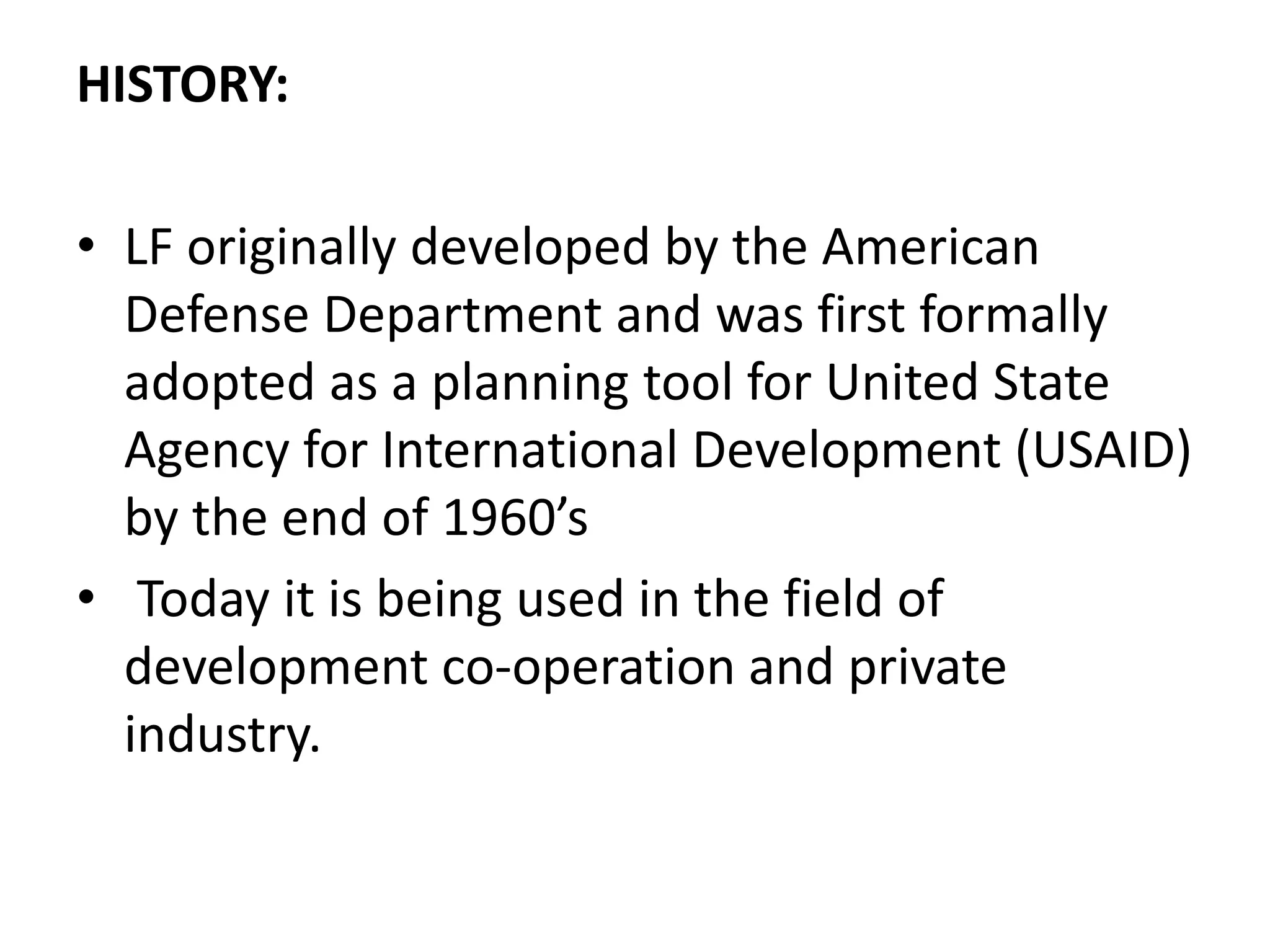 HISTORY:
• LF originally developed by the American
Defense Department and was first formally
adopted as a planning tool for United State
Agency for International Development (USAID)
by the end of 1960’s
• Today it is being used in the field of
development co-operation and private
industry.
 