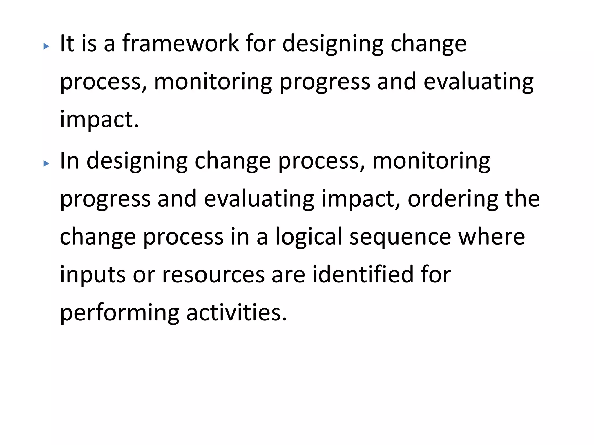 ▶ It is a framework for designing change
process, monitoring progress and evaluating
impact.
▶ In designing change process, monitoring
progress and evaluating impact, ordering the
change process in a logical sequence where
inputs or resources are identified for
performing activities.
 