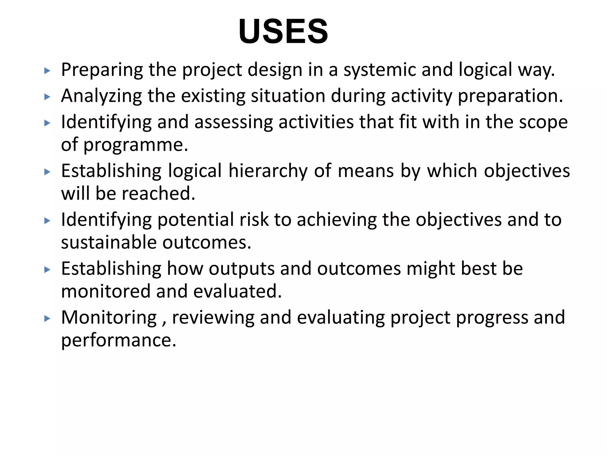 USES
▶ Preparing the project design in a systemic and logical way.
▶ Analyzing the existing situation during activity preparation.
▶ Identifying and assessing activities that fit with in the scope
of programme.
▶ Establishing logical hierarchy of means by which objectives
will be reached.
▶ Identifying potential risk to achieving the objectives and to
sustainable outcomes.
▶ Establishing how outputs and outcomes might best be
monitored and evaluated.
▶ Monitoring , reviewing and evaluating project progress and
performance.
 