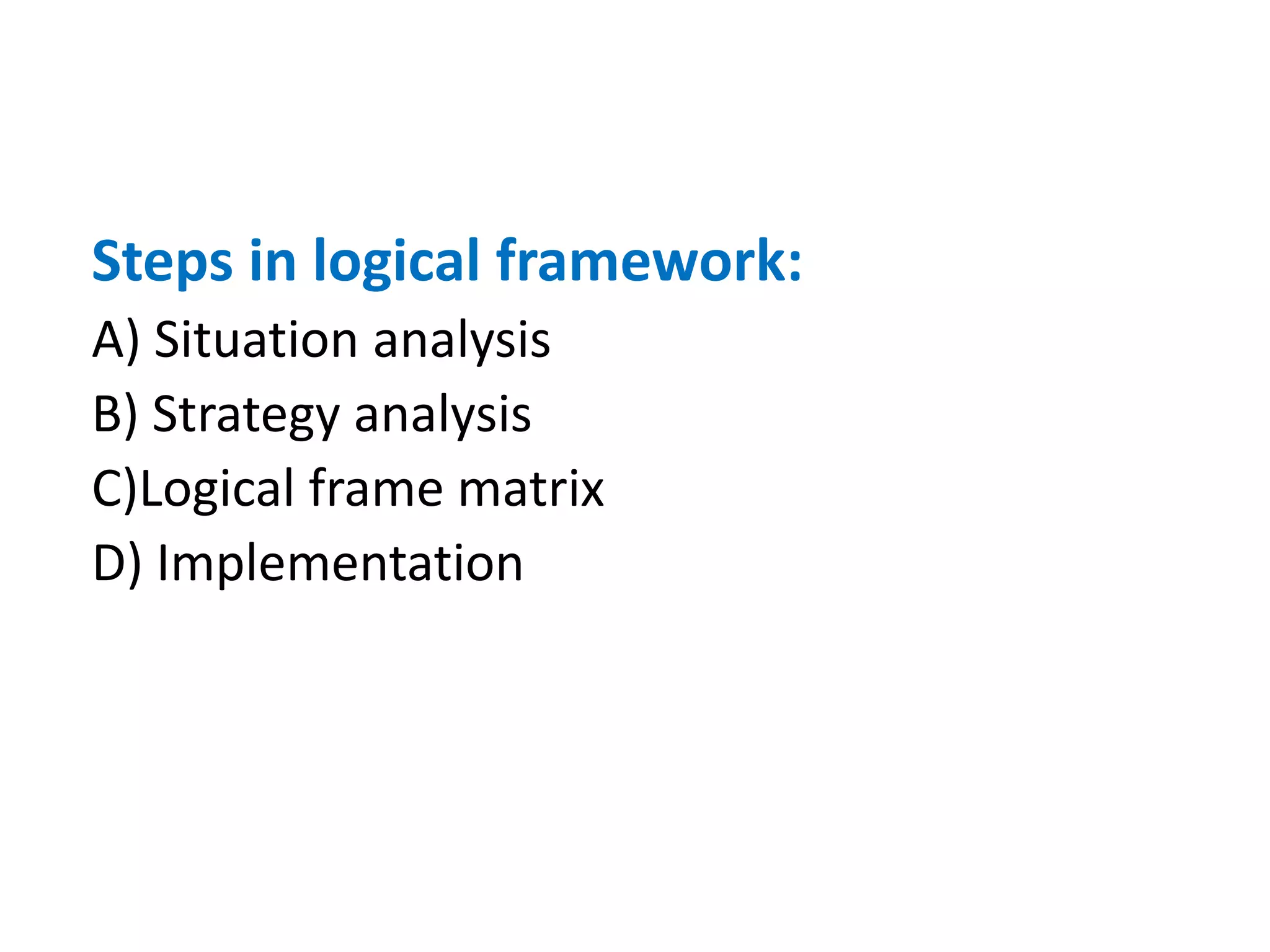 Steps in logical framework:
A) Situation analysis
B) Strategy analysis
C)Logical frame matrix
D) Implementation
 