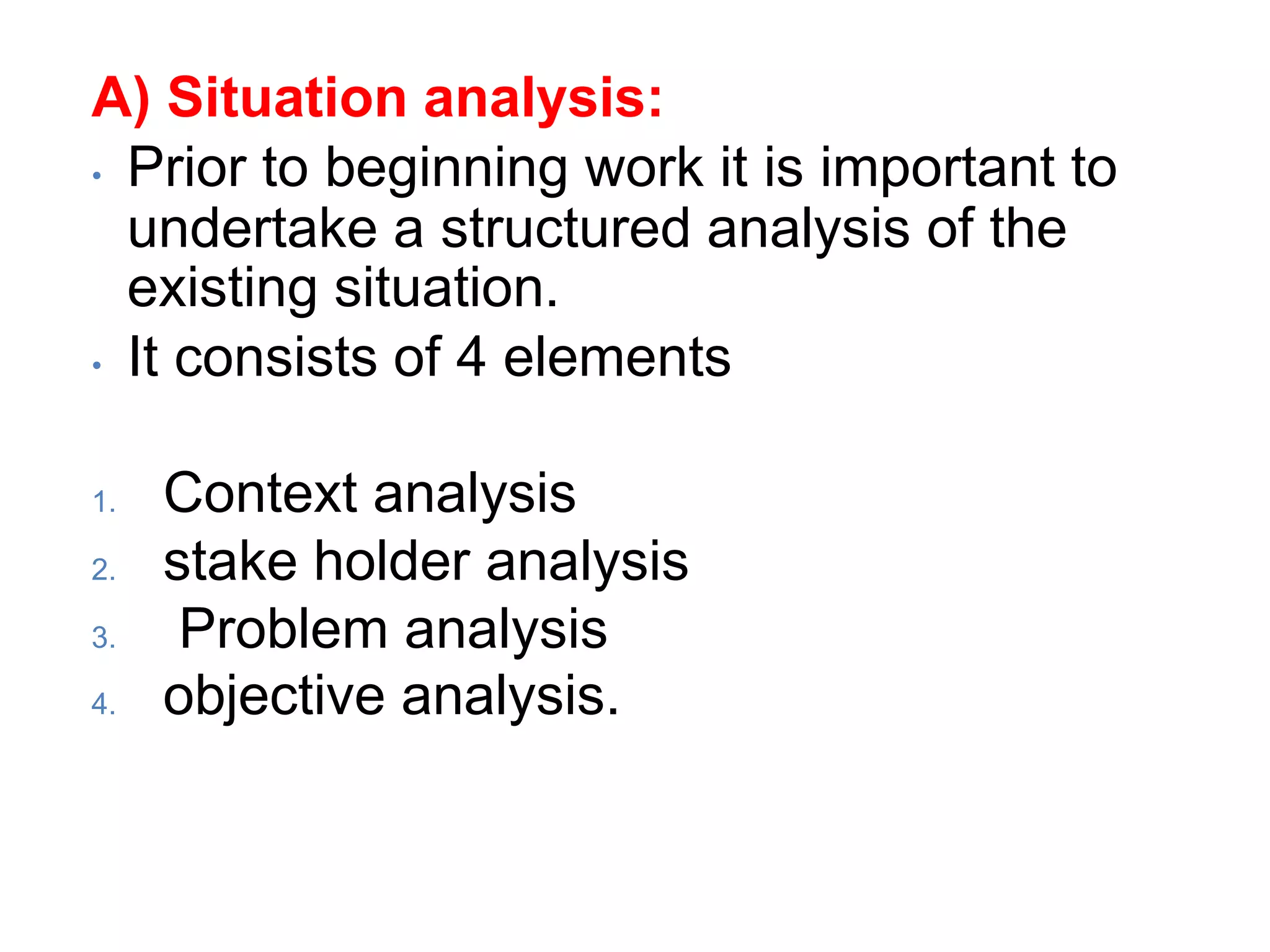 A) Situation analysis:
• Prior to beginning work it is important to
undertake a structured analysis of the
existing situation.
• It consists of 4 elements
1. Context analysis
2. stake holder analysis
3. Problem analysis
4. objective analysis.
 