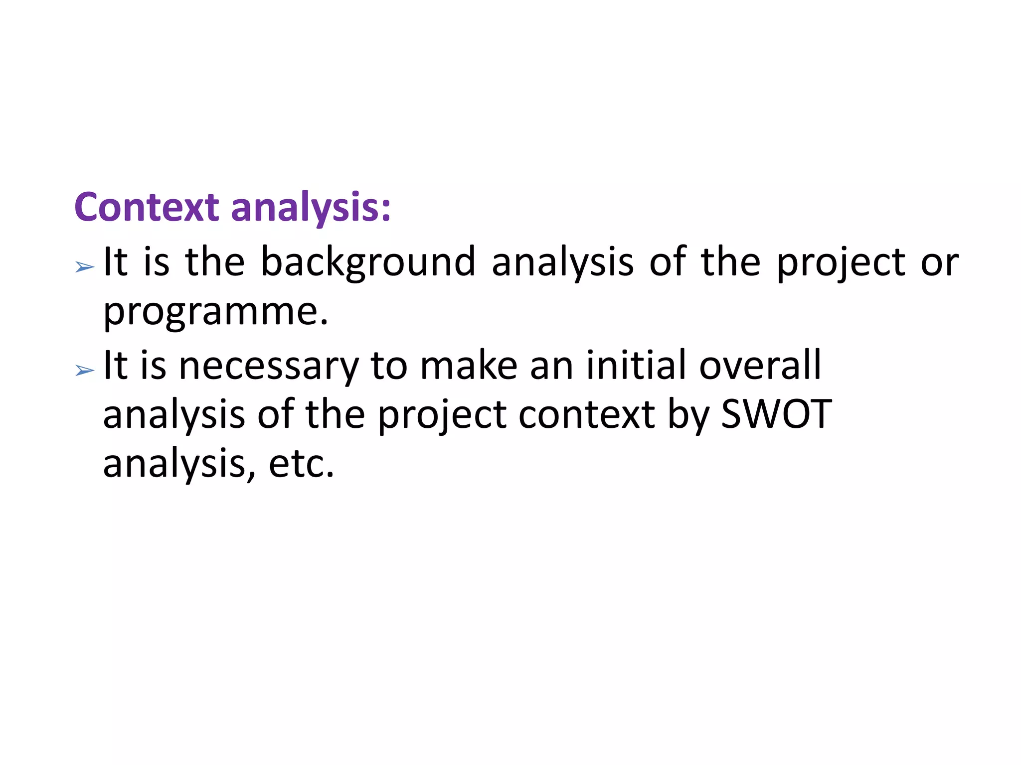 Context analysis:
➢ It is the background analysis of the project or
programme.
➢ It is necessary to make an initial overall
analysis of the project context by SWOT
analysis, etc.
 