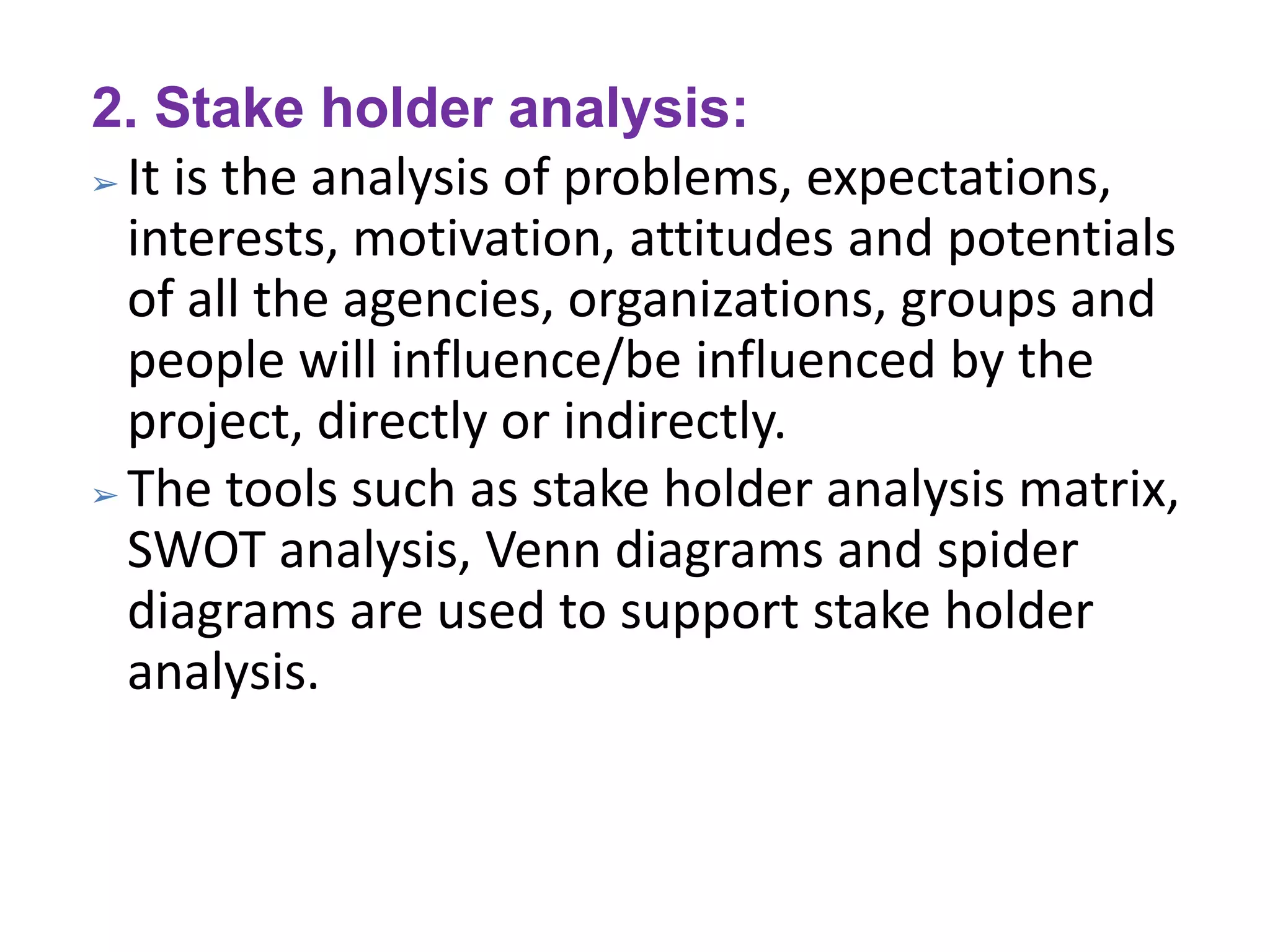 2. Stake holder analysis:
➢ It is the analysis of problems, expectations,
interests, motivation, attitudes and potentials
of all the agencies, organizations, groups and
people will influence/be influenced by the
project, directly or indirectly.
➢ The tools such as stake holder analysis matrix,
SWOT analysis, Venn diagrams and spider
diagrams are used to support stake holder
analysis.
 