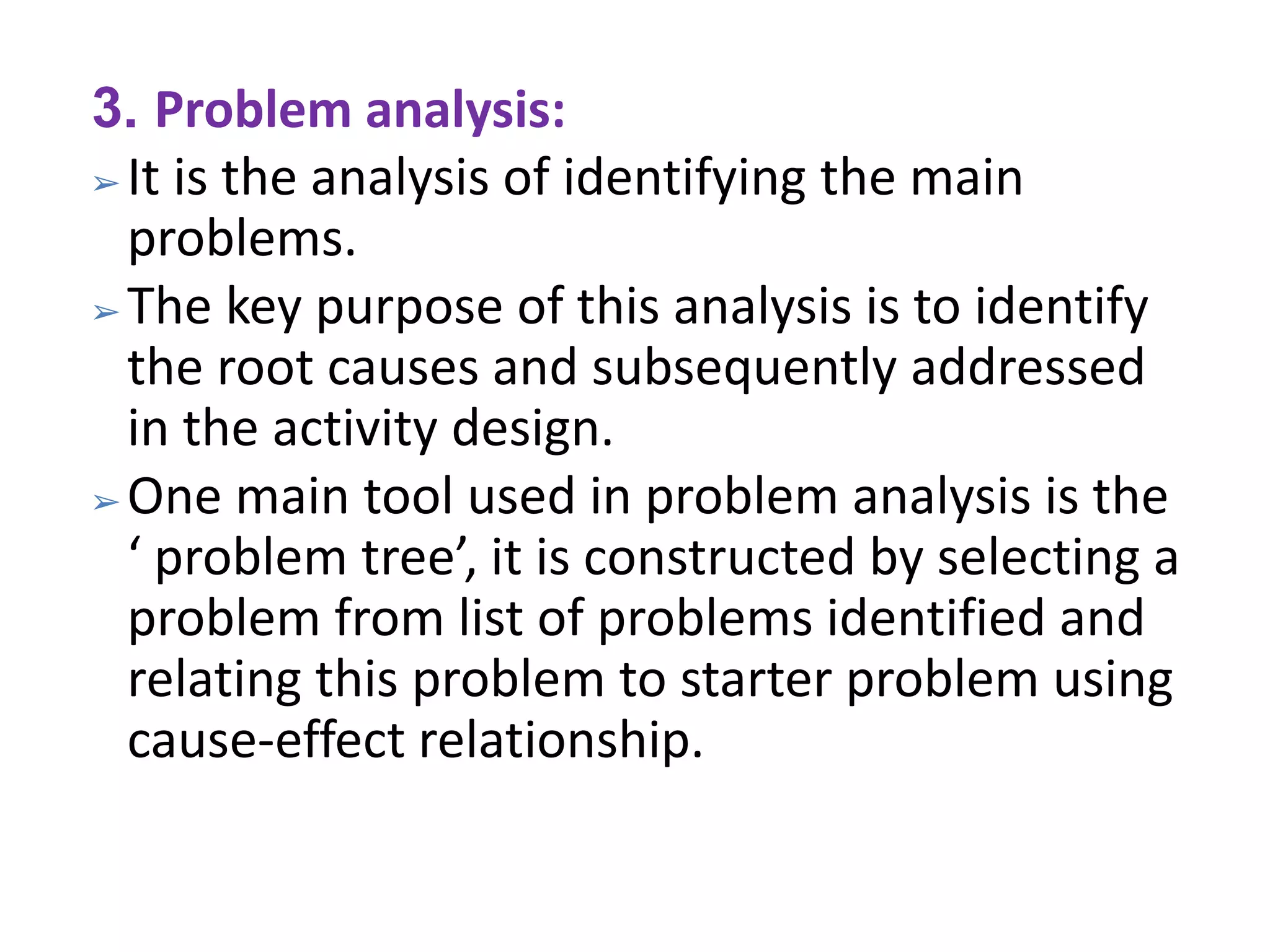 3. Problem analysis:
➢ It is the analysis of identifying the main
problems.
➢ The key purpose of this analysis is to identify
the root causes and subsequently addressed
in the activity design.
➢ One main tool used in problem analysis is the
‘ problem tree’, it is constructed by selecting a
problem from list of problems identified and
relating this problem to starter problem using
cause-effect relationship.
 
