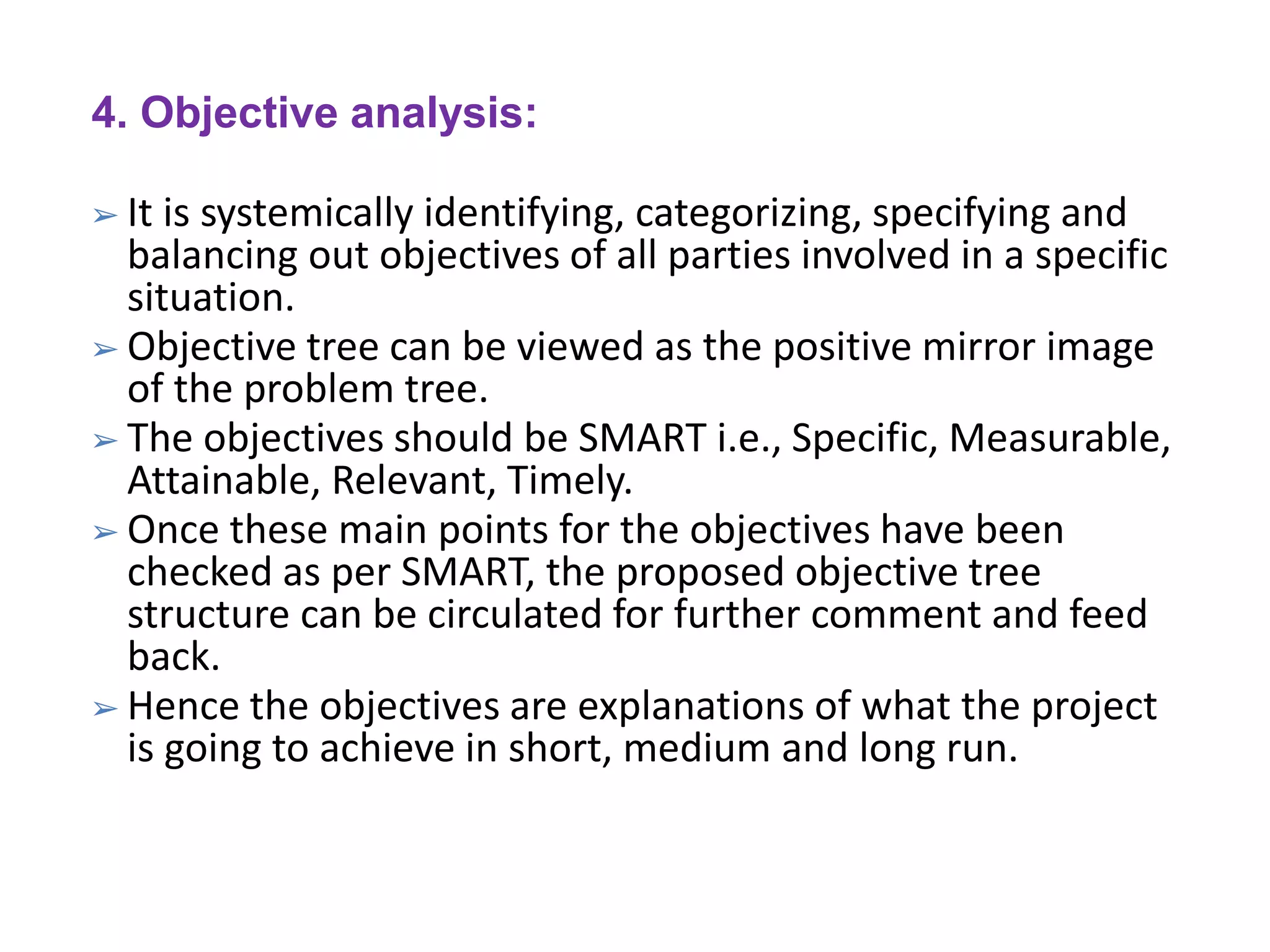 4. Objective analysis:
➢ It is systemically identifying, categorizing, specifying and
balancing out objectives of all parties involved in a specific
situation.
➢ Objective tree can be viewed as the positive mirror image
of the problem tree.
➢ The objectives should be SMART i.e., Specific, Measurable,
Attainable, Relevant, Timely.
➢ Once these main points for the objectives have been
checked as per SMART, the proposed objective tree
structure can be circulated for further comment and feed
back.
➢ Hence the objectives are explanations of what the project
is going to achieve in short, medium and long run.
 