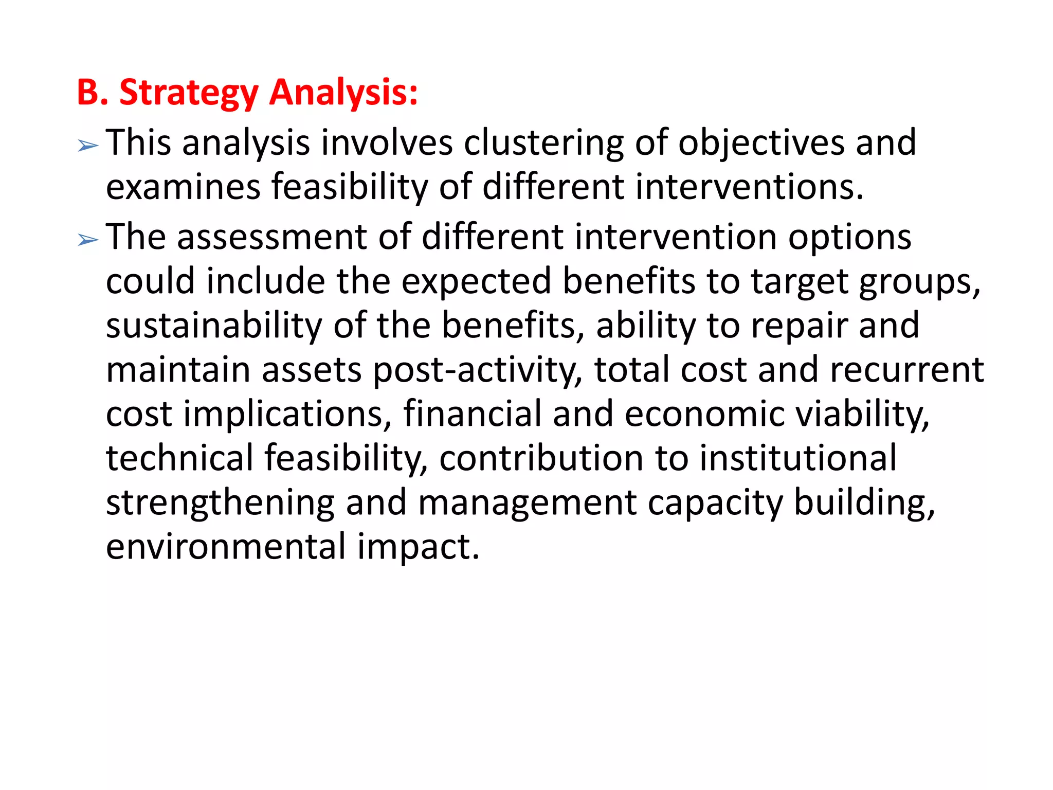 B. Strategy Analysis:
➢ This analysis involves clustering of objectives and
examines feasibility of different interventions.
➢ The assessment of different intervention options
could include the expected benefits to target groups,
sustainability of the benefits, ability to repair and
maintain assets post-activity, total cost and recurrent
cost implications, financial and economic viability,
technical feasibility, contribution to institutional
strengthening and management capacity building,
environmental impact.
 