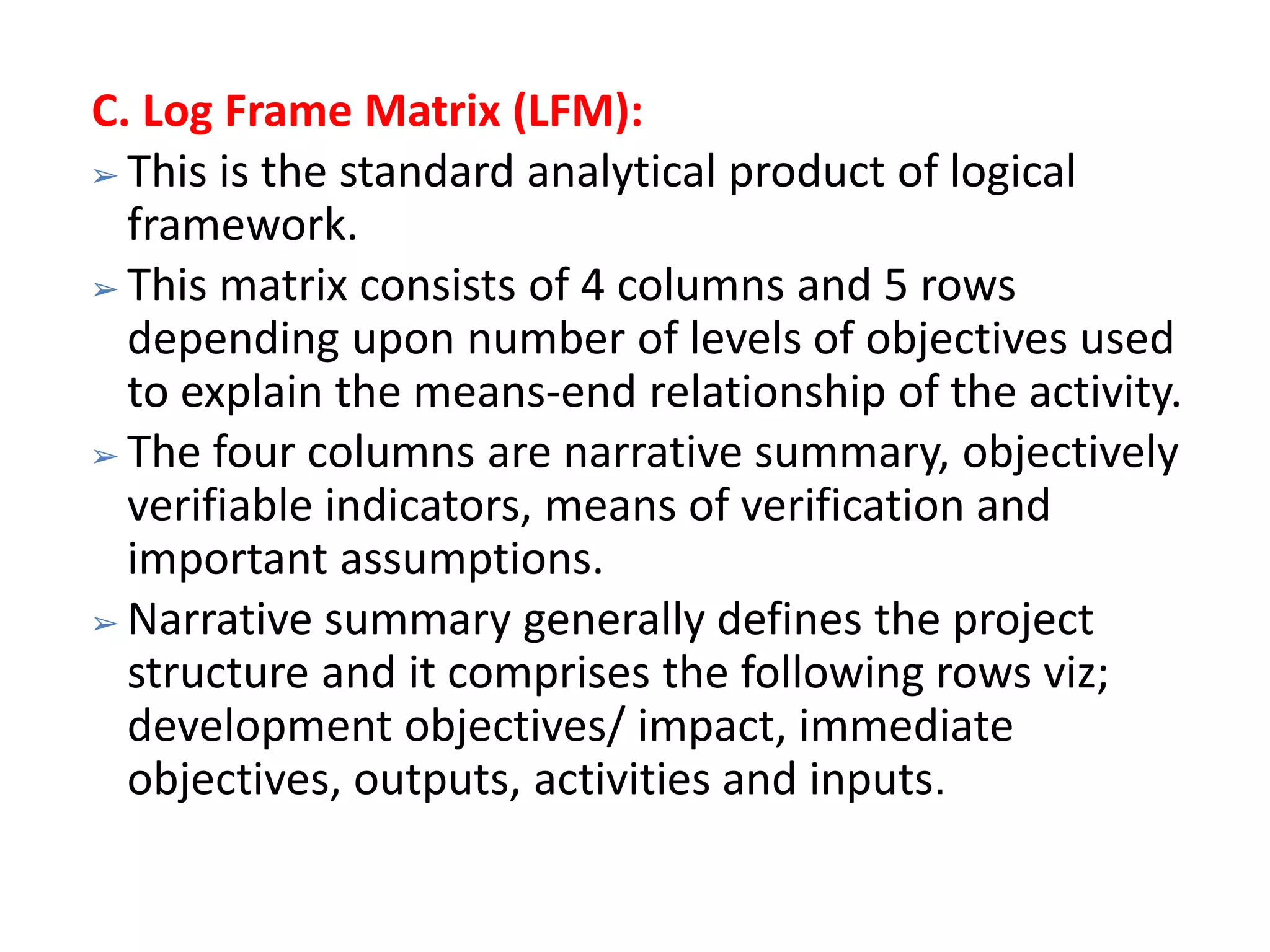 C. Log Frame Matrix (LFM):
➢ This is the standard analytical product of logical
framework.
➢ This matrix consists of 4 columns and 5 rows
depending upon number of levels of objectives used
to explain the means-end relationship of the activity.
➢ The four columns are narrative summary, objectively
verifiable indicators, means of verification and
important assumptions.
➢ Narrative summary generally defines the project
structure and it comprises the following rows viz;
development objectives/ impact, immediate
objectives, outputs, activities and inputs.
 