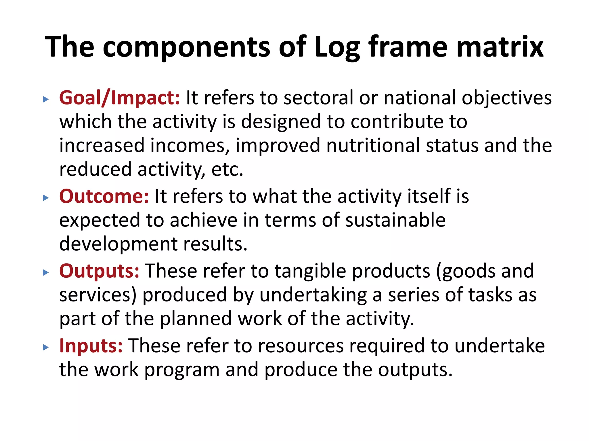 The components of Log frame matrix
▶ Goal/Impact: It refers to sectoral or national objectives
which the activity is designed to contribute to
increased incomes, improved nutritional status and the
reduced activity, etc.
▶ Outcome: It refers to what the activity itself is
expected to achieve in terms of sustainable
development results.
▶ Outputs: These refer to tangible products (goods and
services) produced by undertaking a series of tasks as
part of the planned work of the activity.
▶ Inputs: These refer to resources required to undertake
the work program and produce the outputs.
 