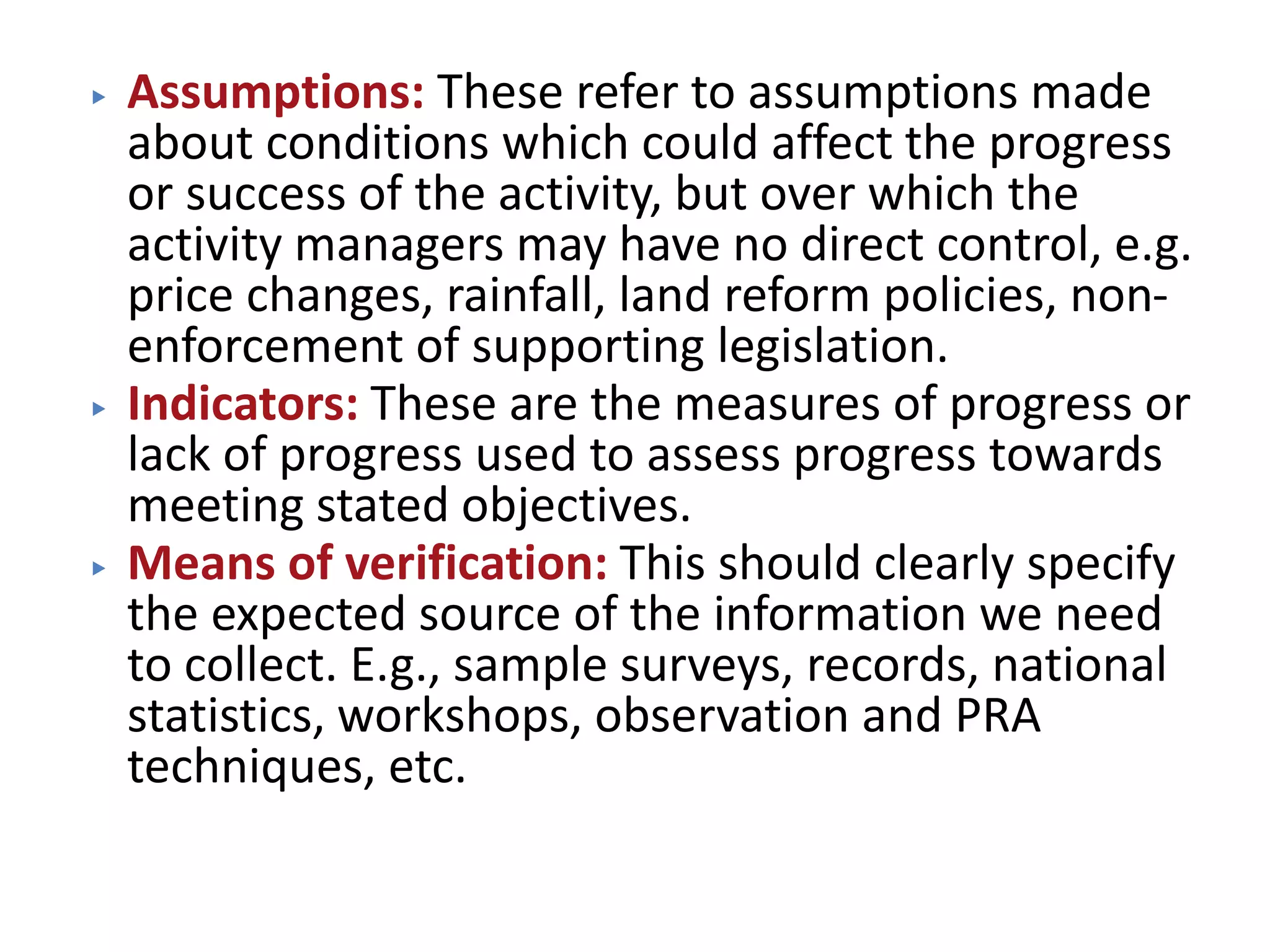 ▶ Assumptions: These refer to assumptions made
about conditions which could affect the progress
or success of the activity, but over which the
activity managers may have no direct control, e.g.
price changes, rainfall, land reform policies, non-
enforcement of supporting legislation.
▶ Indicators: These are the measures of progress or
lack of progress used to assess progress towards
meeting stated objectives.
▶ Means of verification: This should clearly specify
the expected source of the information we need
to collect. E.g., sample surveys, records, national
statistics, workshops, observation and PRA
techniques, etc.
 