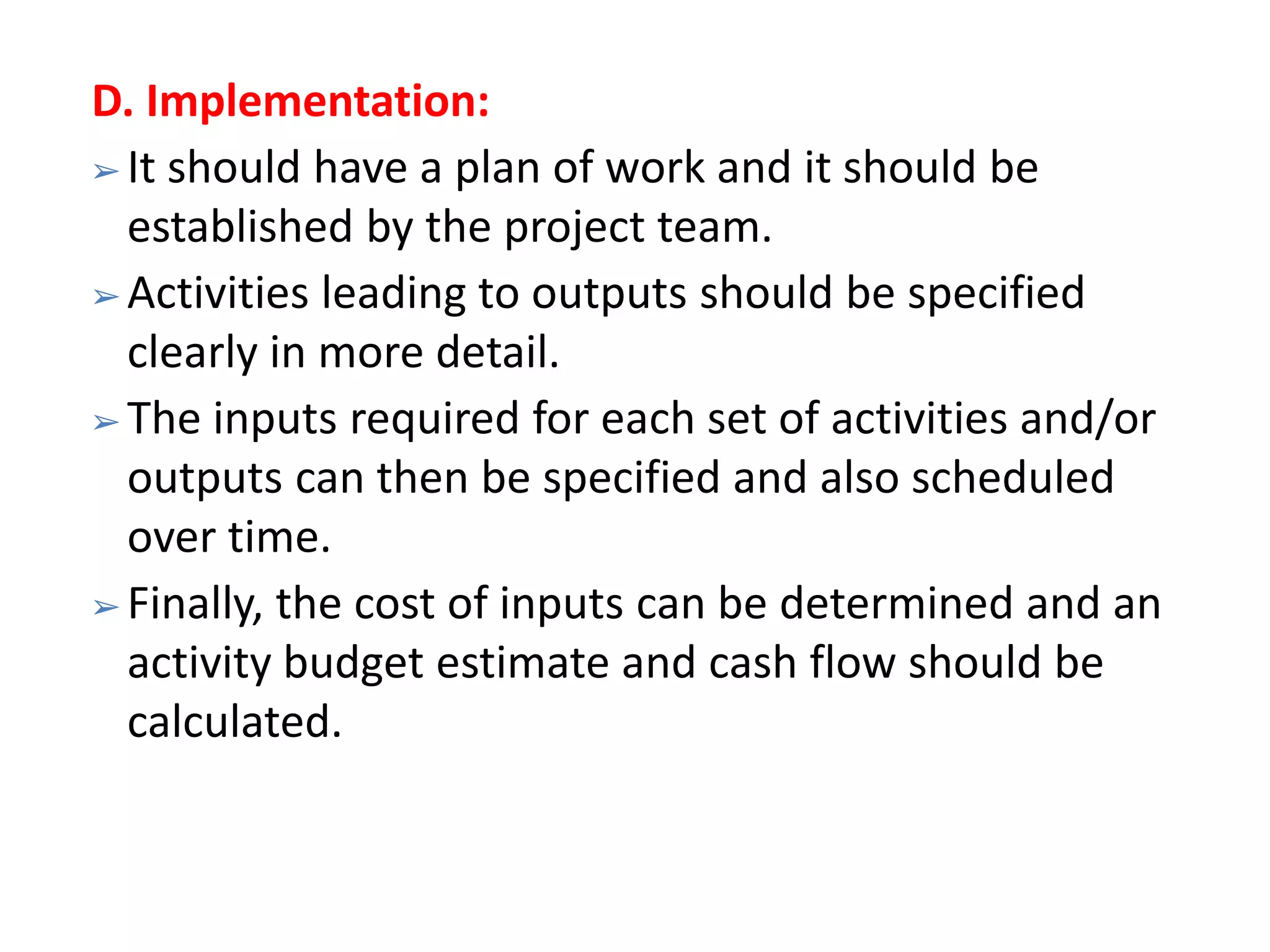 D. Implementation:
➢ It should have a plan of work and it should be
established by the project team.
➢ Activities leading to outputs should be specified
clearly in more detail.
➢ The inputs required for each set of activities and/or
outputs can then be specified and also scheduled
over time.
➢ Finally, the cost of inputs can be determined and an
activity budget estimate and cash flow should be
calculated.
 