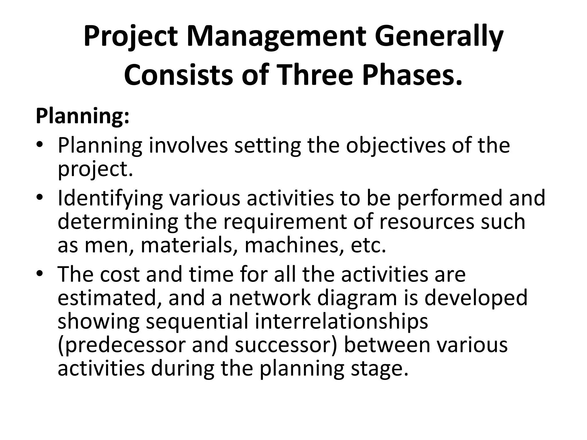 Project Management Generally
Consists of Three Phases.
Planning:
• Planning involves setting the objectives of the
project.
• Identifying various activities to be performed and
determining the requirement of resources such
as men, materials, machines, etc.
• The cost and time for all the activities are
estimated, and a network diagram is developed
showing sequential interrelationships
(predecessor and successor) between various
activities during the planning stage.
 