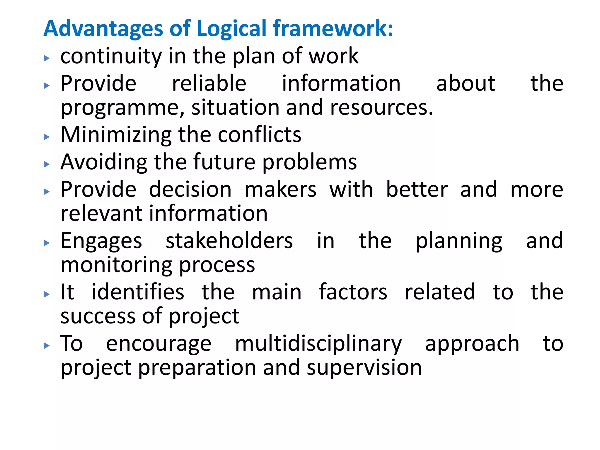 Advantages of Logical framework:
▶ continuity in the plan of work
▶ Provide reliable information about the
programme, situation and resources.
▶ Minimizing the conflicts
▶ Avoiding the future problems
▶ Provide decision makers with better and more
relevant information
▶ Engages stakeholders in the planning and
monitoring process
▶ It identifies the main factors related to the
success of project
▶ To encourage multidisciplinary approach to
project preparation and supervision
 