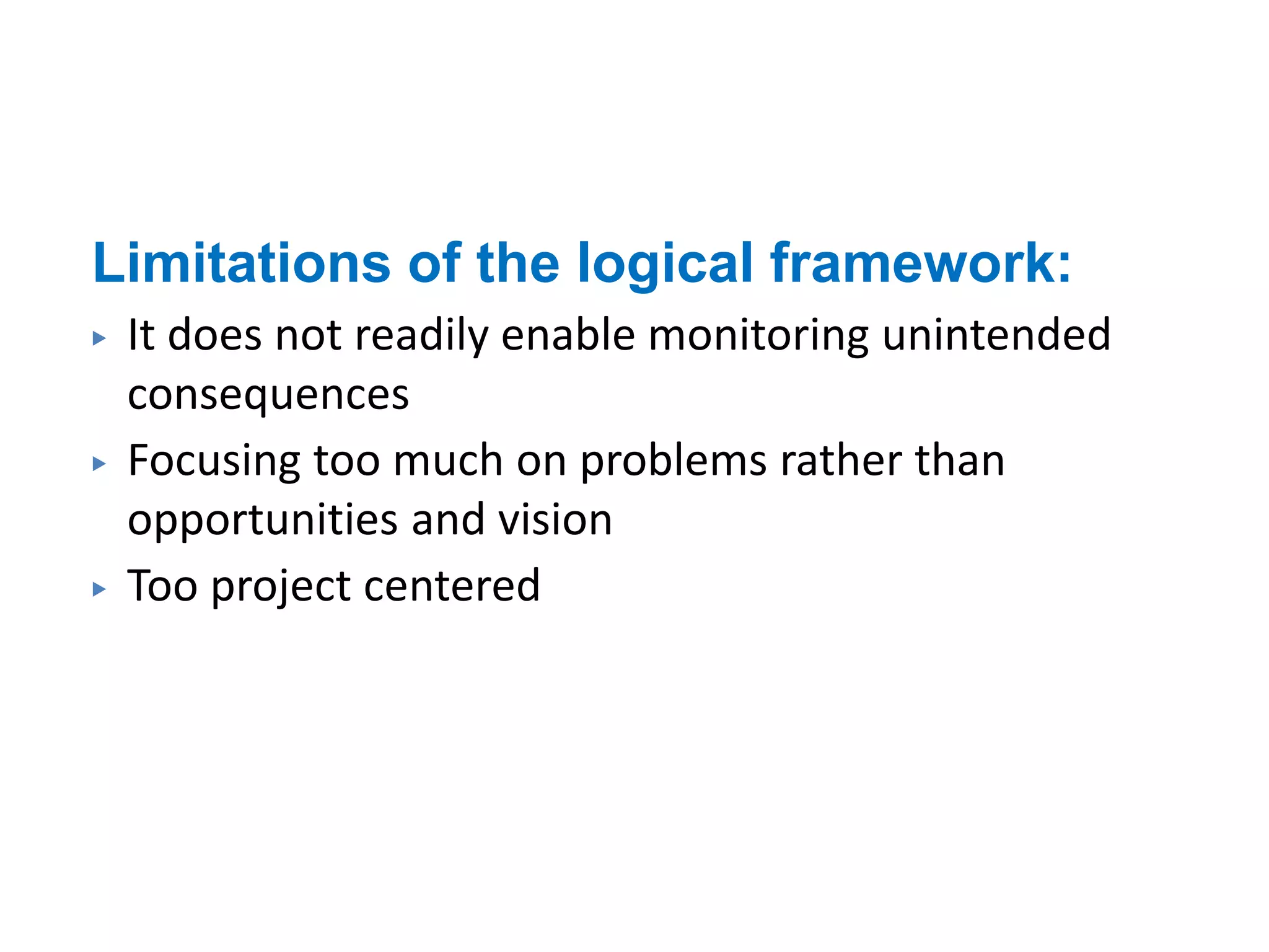 Limitations of the logical framework:
▶ It does not readily enable monitoring unintended
consequences
▶ Focusing too much on problems rather than
opportunities and vision
▶ Too project centered
 